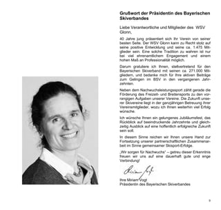 Grußwort der Präsidentin des Bayerischen
Skiverbandes

Liebe Verantwortliche und Mitglieder des WSV
Glonn,
40 Jahre jung präsentiert sich Ihr Verein von seiner
besten Seite. Der WSV Glonn kann zu Recht stolz auf
seine positive Entwicklung und seine ca. 1.475 Mit-
glieder sein. Eine solche Tradition zu wahren ist nur
bei viel ehrenamtlichem Engagement und einem
hohen Maß an Professionalität möglich.
Darum gratuliere ich Ihnen, stellvertretend für den
Bayerischen Skiverband mit seinen ca. 271.000 Mit-
gliedern, und bedanke mich für Ihre aktiven Beiträge
zum Gelingen im BSV in den vergangenen Jahr-
zehnten.
Neben dem Nachwuchsleistungssport zählt gerade die
Förderung des Freizeit- und Breitensports zu den vor-
rangigen Aufgaben unserer Vereine. Die Zukunft unse-
rer Skivereine liegt in der ganzjährigen Betreuung ihrer
Vereinsmitglieder, wozu ich Ihnen weiterhin viel Erfolg
wünsche.
Ich wünsche Ihnen ein gelungenes Jubiläumsfest, das
Rückblick auf beeindruckende Jahrzehnte und gleich-
zeitig Ausblick auf eine hoffentlich erfolgreiche Zukunft
sein soll.
In diesem Sinne reichen wir Ihnen unsere Hand zur
Fortsetzung unserer partnerschaftlichen Zusammenar-
beit im Sinne gemeinsamer Skisport-Erfolge.
„Wir sorgen für Nachwuchs“ – getreu dieser Erkenntnis
freuen wir uns auf eine dauerhaft gute und enge
Verbindung!




Ihre Miriam Vogt
Präsidentin des Bayerischen Skiverbandes



                                                       9
 