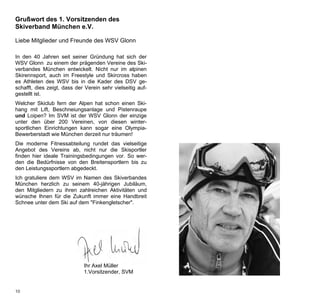 Grußwort des 1. Vorsitzenden des
Skiverband München e.V.

Liebe Mitglieder und Freunde des WSV Glonn

In den 40 Jahren seit seiner Gründung hat sich der
WSV Glonn zu einem der prägenden Vereine des Ski-
verbandes München entwickelt. Nicht nur im alpinen
Skirennsport, auch im Freestyle und Skircross haben
es Athleten des WSV bis in die Kader des DSV ge-
schafft, dies zeigt, dass der Verein sehr vielseitig auf-
gestellt ist.
Welcher Skiclub fern der Alpen hat schon einen Ski-
hang mit Lift, Beschneiungsanlage und Pistenraupe
und Loipen? Im SVM ist der WSV Glonn der einzige
unter den über 200 Vereinen, von diesen winter-
sportlichen Einrichtungen kann sogar eine Olympia-
Bewerberstadt wie München derzeit nur träumen!
Die moderne Fitnessabteilung rundet das vielseitige
Angebot des Vereins ab, nicht nur die Skisportler
finden hier ideale Trainingsbedingungen vor. So wer-
den die Bedürfnisse von den Breitensportlern bis zu
den Leistungssportlern abgedeckt.
Ich gratuliere dem WSV im Namen des Skiverbandes
München herzlich zu seinem 40-jährigen Jubiläum,
den Mitgliedern zu ihren zahlreichen Aktivitäten und
wünsche Ihnen für die Zukunft immer eine Handbreit
Schnee unter dem Ski auf dem "Finkengletscher".




                             Ihr Axel Müller
                             1.Vorsitzender, SVM


10
 