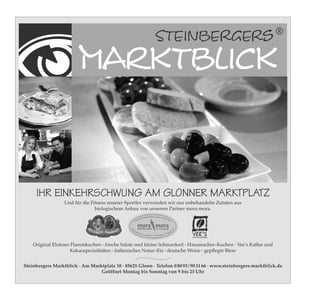 IHR EINKEHRSCHWUNG AM GLONNER MARKTPLATZ
                         Und für die Fitness unserer Sportler verwenden wir nur unbehandelte Zutaten aus
                                       biologischem Anbau von unserem Partner mora mora.
                                                                Mora Mora VK final_11,2x5,5.pdf   2   27.11.09   14:49




                                                                                     -Qualität · regional ·
                                                                              Bioland                       eigen
                                                                         erte                                    er A
                                                                     olli
                                                                  ntr                                                nb
                                                                                                                       au
                                                                Ko


                                                                   mora mora
                                                                   biogärtnerei in piusheim
                                                      Fa m




                                                                                                                                   0




                                                         ili
                                                                                                                               51




                                                               eM                                                                  5
                                                                                                                              93
                                                                  ora                                               0    80
                                                                        Mor
                                                                           a · Un                             · Tel
                                                                                 terlaustr. 31 · 85625 Baiern




      Original Elsässer Flammkuchen · frische Salate und kleine Schmankerl · Hausmacher–Kuchen · Vee‘s Kaffee und
                        Kakaospezialitäten · italienisches Natur–Eis · deutsche Weine · gepﬂegte Biere


 Steinbergers Marktblick · Am Marktplatz 10 · 85625 Glonn · Telefon 0 80 93 / 90 31 66 · www.steinbergers-marktblick.de
                                  Geöffnet Montag bis Sonntag von 9 bis 23 Uhr

Marktblick_WSV_2010.indd 1                                                                                                             28.04.2010 9:51:53 Uhr
 