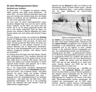 40 Jahre Wintersportverein Glonn                        Natürlich war der Skisport im WSV von Anfang an die
                                                        Kernsportart. Schon im ersten Winter wurde – damals
Gedanken zum Jubiläum
                                                        noch am Balkhamer Berg – unter großem Interesse
40 Jahre WSV – im Vergleich mit anderen, traditio-      und mit reger Beteiligung ein Nacht-Torlauf
nellen Vereinen eine relativ kurze Zeitspanne. - 40     durchgeführt.
Jahre WSV – für einen Skisport treibenden Verein weit
weg vom Gebirge eine ziemlich lange Zeit; der älteste
Skiclub im Landkreis, der SC Falkenberg, war gerade
ein Jahr vorher gegründet worden.
Als nicht mehr ins aktive Vereinsgeschehen einge-
bundenes Mitglied frägt man sich bei einem solchen
Anlass vielleicht: Ist der WSV von heute noch der
Verein, wie er vor 40 Jahren gegründet wurde? Wie
hat er sich seither entwickelt? Sind die Ideen von
damals noch wirksam? Manche Mitglieder der ersten
Stunde werden sich wohl solche oder ähnliche Fragen
stellen.
Um eine Antwort zu finden, sei zunächst die Statistik                  Slalom am Balkhamer Berg
bemüht: 67 Mitglieder waren es bei der Gründung, 20     Der Skilift an der Finkenhöhe, später auch der Weigl-
Jahre später bereits 1138 und heute, 40 Jahre nach      lift, boten dann beste Gelegenheiten, Nachwuchs für
seiner Gründung zählt der WSV Glonn mit seinen nun      den alpinen Skilauf zu begeistern und zu fördern. Der
1475 Mitgliedern zu den größten Vereinen im Ski-        Schatzberg in der Wildschönau wurde entdeckt und
verband München wie im Bayerischen Skiverband.          entwickelte sich für die Alpinen zu einer „zweiten
Was hat so viele Sportbegeisterte aus Glonn und der     Heimat“, in der zahlreiche Rennen ausgetragen wur-
näheren Umgebung bewogen, sich diesem Verein            den. Auf Landkreisebene fanden sich die Skivereine –
anzuschließen?                                          angeregt durch den WSV – zu gemeinsamem Interes-
Am Anfang stand die Frage nach dem Namen: Skiclub       se im jährlichen Kreisskisportfest zusammen. Und wer
oder Wintersportverein? Eine deutliche Mehrheit der     im vergangenen Winter zum Jubiläum das Skifest am
Gründungmitglieder war für die zweite Lösung. Grund:    Weigllift – begünstigt durch die neue Beschneiungs-
Man wollte schon im Namen offen lassen, dass sich       anlage – erlebte, der merkte, dass der Skisport im
neben dem Skilauf auch andere Sportarten im Verein      WSV nach wie vor sehr lebendig ist, ja, dass inzwi-
heimisch finden könnten. Das geschah, als in Glonn      schen manche Alpinen vom WSV auf der Ver-
1971 die Schulturnhalle eröffnet wurde.                 bandsebene (DSV) zu finden sind.
Die in der Skigymnastik erworbene Beweglichkeit         Die andere Säule im Wintersport war - ebenfalls von
wollten nun einige auch mit dem Basketball beweisen.    Anfang an – der nordische Skilauf, der Langlauf.
Und noch heute – wie in früheren Jahren - wird diese    Schon im ersten Winter wurde ein Rennen gestartet, in
Sportart mit gutem Erfolg und großem Anklang            den weiteren Jahren entwickelte sich der schon fast
betrieben. Als zweite Hallensportart kam dann –         „legendäre“ Glonner Skistaffellauf zu einem An-
angeregt durch die „Volleyballhochburg“ am Grafinger    ziehungspunkt für Teilnehmer bis hinauf in die Ober-
Gymnasium – das Spiel über das Netz hinzu. Nach         pfalz. Gaumeisterschaften wurden ausgetragen, der
jahrelangen Höhenflügen, die bis in die Landesliga      Langlauf als Leistungssport war im WSV ange-
führten, gilt Volleyball "den alten Recken" heute als   kommen. Dahinter steckte intensive Trainingsarbeit,
willkommener Ausgleichssport.                           und um die zu ermöglichen, wurde die Loipenpflege
                                                                                                           15
 