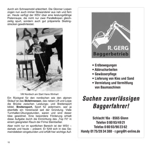 durch ein Schneemobil erleichtert. Die Glonner Loipen    Werbung Gerg Baggerbetrieb
zogen nun auch immer Skiwanderer aus nah und fern
an. Heute verfügt der WSV über eine leistungsfähige
Pistenraupe, die nicht nur zwei Parallelloipen gleich-   1/2 Seite
zeitig spurt, sondern auch gut präparierte Skating-
strecken gewährleistet.




                                                                     • Erdbewegungen
                                                                     • Abbrucharbeiten
                                                                     • Gewässerpflege
                                                                     • Lieferung von Kies und Sand
                                                                     • Vermietung und Vermittlung
                                                                       von Baumaschinen
          VM Nordisch am Start Hans Winhart
Ein Rückgrat für den nordischen wie den alpinen
Skilauf ist das Skilehrwesen, das neben Lift und Loipe    Suchen zuverlässigen
                                                             Baggerfahrer!
die Brücke zwischen Leistungs- und Breitensport
bildet. Breitensport, Sport für jedermann, war ja
ebenfalls ein Vereinsziel seit der Gründung. Viele
Turnhallen-Übungsstunden, waren und sind dieser
Idee gewidmet. Eine besondere Förderung erhielt
diese Aufgabe durch die Einrichtung des „Top Fit“ in            Schlacht 16a · 8565 Glonn
einem geeigneten Raum der Firma Steinbeißer.                       Telefon 0 80 93/49 21
Aber nicht nur im sportlichen Bereich ist der WSV –
damals und heute – präsent. Er fühlt sich in das Ge-
                                                                  Telefax 0 80 93/90 23 62
meindeleben eingebunden und erfüllt hier wichtige Auf-   Handy 01 75/28 34 388 · r.gerg@t-online.de

16
 
