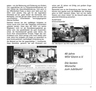 gaben - von der Betreuung und Förderung von Kindern       schon seit 18 Jahren mit Erfolg und großem Enga-
und Jugendlichen bis zu Präventionsmaßnahmen auf          gement ausfüllt.
dem Gebiet der Gesundheitsförderung. Und wenn in          Betrachtet man so die Entwicklung des Vereins, dann
der Öffentlichkeit Feste zu feiern sind, steht auch der   können sich gewiss auch die Mitglieder der Anfangs-
WSV nicht abseits. Das galt für die legendären            jahre im WSV heimisch fühlen, sich mit ihm identi-
Weinfeste auf der „guten Stube“ der Gemeinde, dem         fizieren und „ihrem Verein“ für die Zukunft weiter eine
Marktplatz, und das gilt seit vielen Jahren auf dem aus   gesunde Entwicklung wünschen.
verschiedenen       Vereinsfesten     hervorgegangenen
Glonner Dorffest.                                         Rudolf Gerer
                                                          Ehrenvorsitzender
Natürlich können bei den vielfältigen Aufgaben im
Verein heute nicht mehr alle Tätigkeiten ehrenamtlich
geleistet werden. Dass aber der WSV von seinen
Mitgliedern nicht nur als Dienstleistungsbetrieb ge-
sehen wird, das gewährleistet die gute Zusammen-
arbeit, die Kameradschaft gerade unter denen, die
durch ihren ehrenamtlichen Einsatz Träger des Ver-
einslebens sind. Nicht wenige unter ihnen leisten über
viele Jahre ihre Aufgabe und tragen so wesentlich zu
einer kontinuierlichen, nachhaltigen Entwicklung bei.
Als Beispiel sei hier der gegenwärtige 1. Vorsitzende,
Sepp Axenböck, genannt, der sein Ehrenamt nun             Der "Alte Stamm" des WSV beim Apres Ski Event

 Werbung Hotel Schwaiger
 1/2 Seite quer

                                                                           40 Jahre
                                                                           WSV Glonn e.V.

                                                                           Die besten
                                                                           Wünsche
                                                                           zum Jubiläum!




                                                                                                              17
 