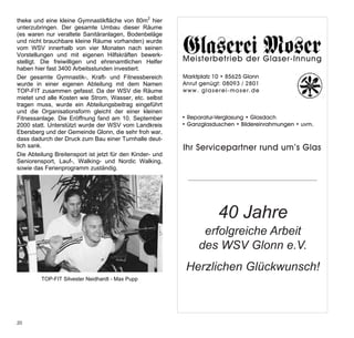 theke und eine kleine Gymnastikfläche von 80m2 hier        Werbung Glaserei Moser
unterzubringen. Der gesamte Umbau dieser Räume
(es waren nur veraltete Sanitäranlagen, Bodenbeläge
und nicht brauchbare kleine Räume vorhanden) wurde         1/2 Seite
vom WSV innerhalb von vier Monaten nach seinen
Vorstellungen und mit eigenen Hilfskräften bewerk-
stelligt. Die freiwilligen und ehrenamtlichen Helfer       Meisterbetrieb der Glaser-Innung
haben hier fast 3400 Arbeitsstunden investiert.            Meisterbetrieb Glonn Glaser-Innung
                                                           Marktplatz 10 • 85625 der
Der gesamte Gymnastik-, Kraft- und Fitnessbereich          Anruf genügt:•08093 /Glonn
                                                           Marktplatz 10 85625 2801
wurde in einer eigenen Abteilung mit dem Namen             Meisterbetrieb/e2801 Glaser-Innung
                                                           w w w .genügt: e i - m o s der
                                                           Anruf g l a s e r 08093 r . d e
TOP-FIT zusammen gefasst. Da der WSV die Räume             w w w . g l a10 r• 85625 e r . d e
                                                           Marktplatz s e e i - m o s Glonn
                                                           • Reparatur-Verglasung • Glasdach
                                                           Meisterbetrieb/ 2801 Glaser-Innung
mietet und alle Kosten wie Strom, Wasser, etc. selbst      Anruf genügt: 08093 der
tragen muss, wurde ein Abteilungsbeitrag eingeführt        • Ganzglasduschen • Bildereinrahmungen • uvm.
                                                             Reparatur-Verglasung • Glasdach
                                                           w w w . g l a s e e i - m o s Glonn
                                                           Marktplatz 10 r• 85625 e r . d e rund um’s Glas
und die Organisationsform gleicht der einer kleinen        Ihr Servicepartner
                                                           • Ganzglasduschen • Bildereinrahmungen • uvm.
                                                           Anruf genügt: 08093 / 2801
Fitnessanlage. Die Eröffnung fand am 10. September         • Reparatur-Verglasung • Glasdach um’s Glas
                                                           Ihr Servicepartner rund
                                                           www. glaserei-moser.de
2000 statt. Unterstützt wurde der WSV vom Landkreis        • Ganzglasduschen • Bildereinrahmungen • uvm.
Ebersberg und der Gemeinde Glonn, die sehr froh war,       • Reparatur-Verglasung • Glasdach um’s Glas
                                                           Ihr Servicepartner rund
dass dadurch der Druck zum Bau einer Turnhalle deut-       • Ganzglasduschen • Bildereinrahmungen • uvm.
lich sank.                                                 Ihr Servicepartner rund um’s Glas
Die Abteilung Breitensport ist jetzt für den Kinder- und
Seniorensport, Lauf-, Walking- und Nordic Walking,
sowie das Ferienprogramm zuständig.




                                                                       40 Jahre
                                                                 erfolgreiche Arbeit
                                                                des WSV Glonn e.V.
                                                            Herzlichen Glückwunsch!
         TOP-FIT Silvester Neidhardt - Max Pupp




20
 