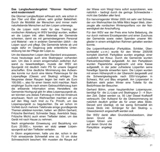 Das Langlaufwandergebiet "Glonner Hochland"              der Wiese vom Weigl Hans sofort ausprobieren, was
wird modernisiert!                                       natürlich - bedingt durch die geringe Schneedecke -
Die Glonner Langlaufloipen erfreuen sich, wie schon in   nicht das Gefallen aller fand.
den 70er und 80er Jahren, sehr großer Beliebtheit.       Ein hervorragender Winter 2005 mit sehr viel Schnee,
Durch die Mobilität der Menschen sind immer mehr         der von Weihnachten bis Mitte März liegen blieb, über-
naturliebende Menschen auf den Loipen unterwegs.         zeugte alle nordischen Wintersportfans von der Not-
Da die Loipen nicht mehr für das Training der            wendigkeit der Anschaffung.
nordischen Abteilung im WSV benötigt wurden, wollten     Für den WSV war der Preis eine hohe Belastung, die
wir die Loipen inkl. allen Materials der Gemeinde        nur durch mehrere Einzelspenden und einen Zuschuss
schenken, damit sie mit gemeindeeigenem Personal         der Gemeinde sowie vielen Spenden unserer Mit-
und Material - wie in anderen Gemeinden üblich - die     glieder in einem erträglichen Rahmen gehalten werden
Loipen spurt und pflegt. Die Gemeinde lehnte ab und      konnte.
sagte dafür im Gegenzug jede erdenkliche Unter-          Die Loipeninfrastruktur (Parkplätze, Schilder, Über-
stützung bei der Pflege der Loipe zu.                    sichtstafel u.v.m.) wurde für den Winter 2005/06
Um die klassischen Loipen dem Standard anzupassen,       komplett überholt. Parkplätze wurden angelegt, einer
muss heutzutage auch eine Skatingspur vorhanden          zusätzlich bei Kreuz. Durch die Gemeinde wurden
sein. Um dies in einem einigermaßen zeitlichen Auf-      Parkverbotsschilder aufgestellt. An den Parkplätzen
wand zu bewerkstelligen, musste der WSV ein              wurden Papierkörbe angebracht und eine Kasse
Spurgerät mit deutlich mehr PS für unsere Gegend         aufgestellt, in der jeder zufriedene Loipenfan seine
anschaffen. Eine deutliche Minimierung des Aufwan-       freiwillige Spende einwerfen kann. Die Loipen wurden
des konnte nur durch eine kleine Pistenraupe für die     mit einem Höhenprofil in der Übersicht dargestellt und
Loipenpflege (Classic und Skating) erfolgen. Die         die Schwierigkeitsgrade nach DSV-Vorgaben in
Neupreise dieser Raupen liegen bei mehr als Euro         Schwarz, Rot und Blau eingeteilt. Am Loipenstart in
100.000.--, also für einen Verein nicht machbar. Nach    Balkham steht jeden Winter eine Toilette für die
einjähriger Suche nach einem Gebrauchtfahrzeug kam       Bedürfnisse der Besucher.
die erlösende Information eines Herstellers: die         Gerhard Böhm, unser hauptamtlicher Loipenspurer,
Gemeinde Hochgurgl gibt ihr altes Loipenspurgerät ab,    benötigt für die LL-Loipe und Skatingspur 3 - 4 Stun-
wir könnten uns dieses Fahrzeug in Imst bei Innsbruck    den Zeit. Dabei werden ca. 50 Liter Diesel Kraftstoff
anschauen. Noch vor Weihnachten machten wir uns          verbraucht. Der Aufwand für die Übersommerung ist
auf den Weg nach Imst zu Fa. Prinoth, um das             natürlich deutlich größer als für unser altes Skido.
Loipenspurgerät zu begutachten. Da wir schon im          Derzeit wird überlegt, ob bei wenig Schneefall ein
Vorfeld durch mehrere Telefonate einige grundlegende     neues Skido inkl. Anhänger für den Skating- u.
Themen abklären konnten, hatten wir (Böhm Gerhard,       Classicbereich angeschafft werden soll.
Fritzsche Bernhard, Schneider Sepp, Axenböck Sepp,
                                                         Der WSV dankt allen Grundstücksbesitzern, über
Fritzsche Michi) auch einen Tieflader dabei, um das
                                                         deren Grund die
Gerät mit nach Hause zu nehmen.
                                                         Loipen führen und
Nach eingehender Einweisung und Bezahlung von            auf deren Grund die
Euro 20.000.--, konnten wir stolz unser Loipen-          Parkplätze angelegt
spurgerät auf den Tieflader verladen.                    sind.
In Glonn angekommen, hatte uns der, schon in der
Früh einsetzende Schneefall eine ca. 10 cm dicke
Schneeschicht beschert. Wir mussten die Raupe auf

                                                                                                            21
 