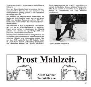 Vereinen durchgeführt. Kreismeisterin wurde Marlene      Durch diese Angebote lebt im WSV, zumindest noch
Fritzsche.                                               derzeit, der Nordische Skisport auf diese Weise weiter.
Eine von Sepp Staudenhechtl organisierte Vereins-        Alle Kurse werden in bewährter Form (Individual-
meisterschaft in Balkham, die von Neuschnee und          training in Gruppenform) von Sepp Axenböck
Wachsproblemen geprägt, jedoch für alle Teilnehmer       durchgeführt.
ein riesiger Spaß war.
Das Interesse der zwischenzeitlich Jugendlichen am
Nordischen Sport tendierte gegen Null. Da ab Winter
2004 keine Langlauf-Mannschaft mehr im WSV vor-
handen war, wurde verstärkt der Bereich des Lehrwe-
sens ausgebaut.
Wir investierten in Ausrüstung (Klassik- und Skating-
ski), um sie an WSV-Kursmitglieder zu verleihen.
Damit konnte schon im Kursbereich das Material
getestet und danach im Sportfachgeschäft das
passende Equipment erworben werden.
Der WSV Glonn ist mittlerweile der einzige Verein, der
in unserem Bereich vereinsmäßig oder kommerziell als
Skischule Langlauf- bzw. Skatingkurse anbietet. Seit
dem Jahr 2000 wurden für über 480 Mitglieder Kurse
im Langlaufsport (Klassik und Skating) durchgeführt.
Alle Teilnehmer konnten ihre Technik verbessern.         Josef Axenböck / Langlaufkurs




                                                                                                             27
 