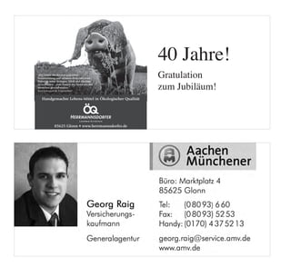 40 Jahre!
„Wir haben der Kreatur gegenüber
Verantwortung und nehmen diese sehr ernst.               Gratulation
                                                         zum Jubiläum!
Dabei ist unser Anliegen, Ethik und Qualität
zu verbinden – zum Nutzen des Tieres wie des
Menschen gleichermaßen.“
Karl Schweisfurth, Unternehmer


   Handgemachte Lebens-Mittel in Ökologischer Qualität




             85625 Glonn • www.herrmannsdorfer.de
 