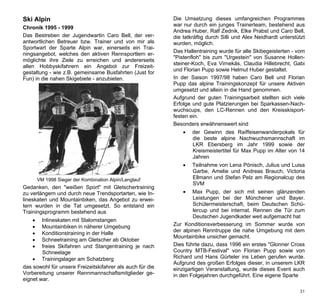 Ski Alpin                                                  Die Umsetzung dieses umfangreichen Programmes
                                                           war nur durch ein junges Trainerteam, bestehend aus
Chronik 1995 - 1999
                                                           Andrea Huber, Ralf Zednik, Elke Prabst und Caro Bell,
Das Bestreben der Jugendwartin Caro Bell, der ver-         die tatkräftig durch Silli und Alex Neidhardt unterstützt
antwortlichen Betreuer bzw. Trainer und von mir als        wurden, möglich.
Sportwart der Sparte Alpin war, einerseits ein Trai-
                                                           Das Hallentraining wurde für alle Skibegeisterten - vom
ningsangebot, welches den aktiven Rennsportlern er-
                                                           "Pistenfloh" bis zum "Urgestein" von Susanne Hollen-
möglichte ihre Ziele zu erreichen und andererseits
                                                           steiner-Koch, Eva Virnekäs, Claudia Hillebrecht, Gabi
allen Hobbyskifahrern ein Angebot zur Freizeit-
                                                           und Florian Pupp sowie Helmut Huber gestaltet.
gestaltung - wie z.B. gemeinsame Busfahrten (Just for
Fun) in die nahen Skigebiete - anzubieten.                 In der Saison 1997/98 haben Caro Bell und Florian
                                                           Pupp das alpine Trainingskonzept für unsere Aktiven
                                                           umgesetzt und allein in die Hand genommen.
                                                           Aufgrund der guten Trainingsarbeit stellten sich viele
                                                           Erfolge und gute Platzierungen bei Sparkassen-Nach-
                                                           wuchscups, den LC-Rennen und den Kreisskisport-
                                                           festen ein.
                                                           Besonders erwähnenswert sind
                                                                  der Gewinn des Raiffeisenwanderpokals für
                                                                   die beste alpine Nachwuchsmannschaft im
                                                                   LKR Ebersberg im Jahr 1999 sowie der
                                                                   Kreismeistertitel für Max Pupp im Alter von 14
                                                                   Jahren
                                                                  Teilnahme von Lena Pönisch, Julius und Luisa
                                                                   Garbe, Amelie und Andreas Brauch, Victoria
        VM 1998 Sieger der Kombination Alpin/Langlauf              Ellmann und Stefan Pelz am Regionalcup des
                                                                   SVM
Gedanken, den "weißen Sport" mit Gletschertraining
zu verlängern und durch neue Trendsportarten, wie In-             Max Pupp, der sich mit seinen glänzenden
lineskaten und Mountainbiken, das Angebot zu erwei-                Leistungen bei der Münchener und Bayer.
tern wurden in die Tat umgesetzt. So entstand ein                  Schülermeisterschaft, beim Deutschen Schü-
Trainingsprogramm bestehend aus                                    lercup und bei internat. Rennen die Tür zum
                                                                   Deutschen Jugendkader weit aufgemacht hat
       Inlineskaten mit Slalomstangen
       Mountainbiken in näherer Umgebung                  Zur Konditionsverbesserung im Sommer wurde von
                                                           der alpinen Renntruppe die nahe Umgebung mit dem
       Konditionstraining in der Halle
                                                           Mountainbike unsicher gemacht.
       Schneetraining am Gletscher ab Oktober
       freies Skifahren und Stangentraining je nach       Dies führte dazu, dass 1996 ein erstes "Glonner Cross
        Schneelage                                         Country MTB-Festival" von Florian Pupp sowie von
     Trainingslager am Schatzberg                         Richard und Hans Gürteler ins Leben gerufen wurde.
                                                           Aufgrund des großen Erfolges dieser, in unserem LKR
das sowohl für unsere Freizeitskifahrer als auch für die   einzigartigen Veranstaltung, wurde dieses Event auch
Vorbereitung unserer Rennmannschaftsmitglieder ge-         in den Folgejahren durchgeführt. Eine eigene Sparte
eignet war.

                                                                                                                 31
 