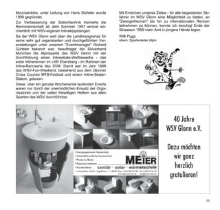 Mountainbike, unter Leitung von Hans Gürteler wurde       Mit Erreichen unseres Zieles - für alle begeisterten Ski-
1999 gegründet.                                           fahrer im WSV Glonn eine Möglichkeit zu bieten, an
Zur Verbesserung der Slalomtechnik trainierte die         "Zwergerlrennen" bis hin zu internationalen Rennen
Rennmannschaft ab dem Sommer 1997 einmal wö-              teilnehmen zu können, konnte ich beruhigt Ende der
chentlich mit WSV-eigenen Inlinekippstangen.              Skisaison 1999 mein Amt in jüngere Hände legen.
Da der WSV Glonn weit über die Landkreisgrenze für        Willi Pupp
seine sehr gut organisierten und durchgeführten Ver-      ehem. Spartenleiter Alpin
anstaltungen unter unserem "Eventmanager" Richard
Gürteler bekannt war, beauftragte der Skiverband
München die Alpinsparte des WSV Glonn mit der
Durchführung eines Inlineskate-Wettbewerbs - das
erste Inlinerennen im LKR Ebersberg - im Rahmen der
Inline-Rennserie des SVM. Damit war im Jahr 1998
das WSV-Fun-Weekend, bestehend aus dem Glonner
Cross Country MTB-Festival und einem Inline-Skater-
Slalom, geboren.
Diese, über ein ganzes Wochenende laufenden Events
waren nur durch der unermüdlichen Einsatz der Orga-
nisatoren und der vielen freiwilligen Helfern aus allen
Sparten des WSV durchführbar.


 Werbung Meier Sanitär
 1/2 Seite quer
                                                                                         40 Jahre
                                                                                       WSV Glonn e.V.

                                                                                        Dazu möchten
                                                                                           wir ganz
                                                                                           herzlich
                                                                                         gratulieren!


                                                                                                                33
 
