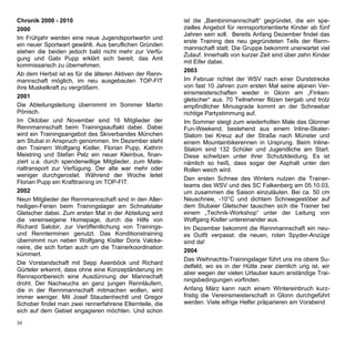 Chronik 2000 - 2010                                      ist die „Bambinimannschaft“ gegründet, die ein spe-
2000                                                     zielles Angebot für rennsportorientierte Kinder ab fünf
                                                         Jahren sein soll. Bereits Anfang Dezember findet das
Im Frühjahr werden eine neue Jugendsportwartin und
                                                         erste Training des neu gegründeten Teils der Renn-
ein neuer Sportwart gewählt. Aus beruflichen Gründen
                                                         mannschaft statt. Die Gruppe bekommt unerwartet viel
stehen die beiden jedoch bald nicht mehr zur Verfü-
                                                         Zulauf. Innerhalb von kurzer Zeit sind über zehn Kinder
gung und Gabi Pupp erklärt sich bereit, das Amt
                                                         mit Eifer dabei.
kommissarisch zu übernehmen.
                                                         2003
Ab dem Herbst ist es für die älteren Aktiven der Renn-
mannschaft möglich, im neu ausgebauten TOP-FIT           Im Februar richtet der WSV nach einer Durststrecke
ihre Muskelkraft zu vergrößern.                          von fast 10 Jahren zum ersten Mal seine alpinen Ver-
                                                         einsmeisterschaften wieder in Glonn am „Finken-
2001
                                                         gletscher“ aus. 70 Teilnehmer flitzen bergab und trotz
Die Abteilungsleitung übernimmt im Sommer Martin         empfindlicher Minusgrade kommt an der Schneebar
Pönisch.                                                 richtige Partystimmung auf.
Im Oktober und November sind 16 Mitglieder der           Im Sommer steigt zum wiederholten Male das Glonner
Rennmannschaft beim Trainingsauftakt dabei. Dabei        Fun-Weekend, bestehend aus einem Inline-Skater-
wird ein Trainingsangebot des Skiverbandes München       Slalom bei Kreuz auf der Straße nach Münster und
am Stubai in Anspruch genommen. Im Dezember steht        einem Mountainbikerennen in Ursprung. Beim Inline-
den Trainern Wolfgang Kistler, Florian Pupp, Kathrin     Slalom sind 132 Schüler und Jugendliche am Start.
Meistring und Stefan Pelz ein neuer Kleinbus, finan-     Diese schwitzen unter ihrer Schutzkleidung. Es ist
ziert u.a. durch spendenwillige Mitglieder, zum Mate-    nämlich so heiß, dass sogar der Asphalt unter den
rialtransport zur Verfügung. Der alte war mehr oder      Rollen weich wird.
weniger durchgerostet. Während der Woche leitet
                                                         Den ersten Schnee des Winters nutzen die Trainer-
Florian Pupp ein Krafttraining im TOP-FIT.
                                                         teams des WSV und des SC Falkenberg am 05.10.03,
2002                                                     um zusammen die Saison einzuläuten. Bei ca. 50 cm
Neun Mitglieder der Rennmannschaft sind in den Aller-    Neuschnee, -10°C und dichtem Schneegestöber auf
heiligen-Ferien beim Trainingslager am Schnalstaler      dem Stubaier Gletscher tauschen sich die Trainer bei
Gletscher dabei. Zum ersten Mal in der Abteilung wird    einem „Technik-Workshop“ unter der Leitung von
die vereinseigene Homepage, durch die Hilfe von          Wolfgang Kistler untereinander aus.
Richard Salobir, zur Veröffentlichung von Trainings-     Im Dezember bekommt die Rennmannschaft ein neu-
und Rennterminen genutzt. Das Konditionstraining         es Outfit verpasst: die neuen, roten Spyder-Anzüge
übernimmt nun neben Wolfgang Kistler Doris Valcke-       sind da!
neire, die sich fortan auch um die Trainerkoordination
                                                         2004
kümmert.
                                                         Das Weihnachts-Trainingslager führt uns ins obere Su-
Die Vorstandschaft mit Sepp Axenböck und Richard
                                                         delfeld, wo es in der Hütte zwar ziemlich urig ist, wir
Gürteler erkennt, dass ohne eine Konzeptänderung im
                                                         aber wegen der vielen Urlauber kaum anständige Trai-
Rennsportbereich eine Ausdünnung der Mannschaft
                                                         ningsbedingungen vorfinden.
droht. Der Nachwuchs an ganz jungen Rennläufern,
die in der Rennmannschaft mitmachen wollen, wird         Anfang März kann nach einem Wintereinbruch kurz-
immer weniger. Mit Josef Staudenhechtl und Gregor        fristig die Vereinsmeisterschaft in Glonn durchgeführt
Schober findet man zwei rennerfahrene Elternteile, die   werden. Viele eifrige Helfer präparieren am Vorabend
sich auf dem Gebiet engagieren möchten. Und schon
34
 