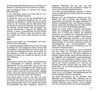 die Piste, sogar Allrad-Autos kommen zum Einsatz, um     Landkreis Ebersberg. Da von dort aus kein
Wasser zur Vereisung der Strecke heran zu schaffen.      Fortkommen und auch kein Ersatztermin möglich ist,
Das Fun-Weekend findet im Sommer zum bislang             muss das Rennen ganz abgesagt werden.
letzten Mal statt.                                       Traumhafte Schneeverhältnisse herrschen in Glonn,
In den Herbstferien geht’s zum ersten Mal ins Trai-      wo wir bis Mitte März bei Flutlicht während der Woche
ningslager am Mölltaler Gletscher.                       trainieren können.
Im Dezember nimmt ein Teil des Schülerteams am           Bedingt durch die wohlwollende Duldung der Fam.
„Filasprint“ in Saalbach-Hinterglemm teil, ein inter-    Kellner sen. darf im Sommer das komplette Trai-
nationales Schülerrennen, dessen Schirmherr Alberto      ningsmaterial, das bislang in der engen „Kellergruft“ im
Tomba ist. Am Vorabend darf die Mannschaft hinter        Rathaus untergebracht war, nach Mecking umziehen.
der deutschen Fahne nach Saalbach „einmarschieren“.      Ebenso haben dort die Kleinbusse des WSV seitdem
Am Renntag, Hannah Kellner trägt als jüngste Teil-       sichere und trockene Unterstellplätze gefunden.
nehmerin die Nummer 1, lässt es sich Alberto nicht       Wegen der immer größer werdenden Mannschafts-
nehmen, in seiner unnachahmlichen Art das Rennen         stärke, der Vielfältigkeit der Aufgaben und Arbeiten,
als Vorläufer zu eröffnen. Nach dem Rennen holen         setzen sich im Herbst alle „Macher“ der Abteilung
sich natürlich alle unsere Läufer persönlich ein Auto-   zusammen und entwerfen ein „Sportwarte-Team“, in
gramm ab.                                                dem alle Aufgaben so gut wie möglich verteilt werden
                                                         sollen. Doris Valckeneire wechselt in den Bereich
2005
                                                         Skilehrwesen. Gregor Schober übernimmt neben der
Anfang Januar geht’s ins Trainingslager nach Hoch-       Bambinigruppe für die ganze Schülermannschaft die
krimml auf der Gerlosplatte.                             Trainingsplanung und Trainerkoordination. Jens
Im Herbsttrainingslager Mölltal holt sich das Team die   Klitzen stößt als willkommene Verstärkung zum be-
Grundlagen für eine erfolgreiche Saison. Georg Weil      stehenden Trainerteam dazu.
meint seitdem, das Geld fliegt vom Himmel, da er auf     Um das Internet noch besser zu nutzen, entschließt
der Piste eine erkleckliche Summe davon findet. Da       man sich, neben der Homepage des Hauptvereins
kein Besitzer zu finden ist, landet das Geld in Ab-      eine eigene Homepage für die Alpine Abteilung zu
sprache mit Georg zum Großteil als Spende bei der        eröffnen. Seitdem werden darauf alle Informationen für
Alpin-Abteilung.                                         die Mitglieder und Interessierte zusammengetragen.
2006                                                     Man kann in den Fotogalerien stöbern, sich für Trai-
Anfang Januar bezieht das Schüler- und Bambiniteam       ningstermine anmelden, Rennergebnisse sichten, Kon-
ein Trainingslager im Gasthaus Schöntal in der           takt zu den Trainern herstellen u.v.m. Viel Zeit und
Wildschönau. Es sind zwar jeden Tag nur ein paar         Energie verwenden Hermine Weil und einige enga-
Kilometer bis zum Trainingshang nach Niederau, we-       gierte Eltern, um die Inhalte ständig aktuell und inte-
gen der täglichen Schneefälle und der steilen Zufahrt    ressant zu halten.
müssen jedoch mehrmals die Schneeketten angelegt         Das Herbsttrainingslager führt zum ersten Mal ins Kau-
werden. Nach dem Training vergnügen sich die Kinder      nertal, wo wir uns bessere Trainingsbedingungen als
in riesigen Schneehaufen neben dem Gasthaus.             auf dem Mölltaler Gletscher versprechen.
Noch etwas später im Winter, der WSV soll „sein“         Das Hotel Weisseespitze, wo wir residieren, lässt
Landkreisrennen ausrichten, sind die Schneemassen        jedenfalls kaum Wünsche offen. Allerdings gibt es
ein Thema. Über Nacht hat es 50 cm Neuschnee ge-         Anfang November, wie in diesem Herbst auch auf den
geben. Diesmal aber nicht in den Bergen (dort warten     anderen Gletschern, kaum Schnee. Und so drängen
die Aufbauhelfer des WSV vergebens), sondern im          sich viel zu viele Rennfahrer an ein paar Schleppliften.

                                                                                                              35
 