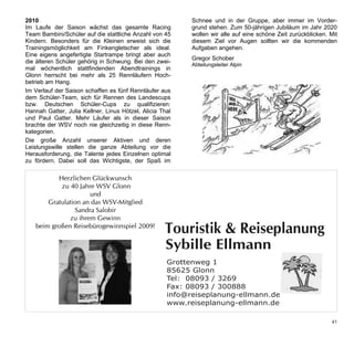 2010                                                       Schnee und in der Gruppe, aber immer im Vorder-
Im Laufe der Saison wächst das gesamte Racing              grund stehen. Zum 50-jährigen Jubiläum im Jahr 2020
Team Bambini/Schüler auf die stattliche Anzahl von 45      wollen wir alle auf eine schöne Zeit zurückblicken. Mit
Kindern. Besonders für die Kleinen erweist sich die        diesem Ziel vor Augen sollten wir die kommenden
Trainingsmöglichkeit am Finkengletscher als ideal.         Aufgaben angehen.
Eine eigens angefertigte Startrampe bringt aber auch
                                                           Gregor Schober
die älteren Schüler gehörig in Schwung. Bei den zwei-
                                                           Abteilungsleiter Alpin
mal wöchentlich stattfindenden Abendtrainings in
Glonn herrscht bei mehr als 25 Rennläufern Hoch-
betrieb am Hang.
Im Verlauf der Saison schaffen es fünf Rennläufer aus
dem Schüler-Team, sich für Rennen des Landescups
bzw. Deutschen Schüler-Cups zu qualifizieren:
Hannah Gatter, Julia Kellner, Linus Hötzel, Alicia Thal
und Paul Gatter. Mehr Läufer als in dieser Saison
brachte der WSV noch nie gleichzeitig in diese Renn-
kategorien.
Die große Anzahl unserer Aktiven und deren
Leistungswille stellen die ganze Abteilung vor die
Herausforderung, die Talente jedes Einzelnen optimal
zu fördern. Dabei soll das Wichtigste, der Spaß im

 Werbung Herzlichen Glückwunsch
            Ellmann Touristik und Reisen
 1/2 Seite quer 40 Jahre WSV Glonn
            zu
                      und
       Gratulation an das WSV-Mitglied
                 Sandra Salobir
               zu ihrem Gewinn
   beim großen Reisebürogewinnspiel 2009!
                                                    Touristik & Reiseplanung
                                                    Sybille Ellmann
                                                     Grottenweg�1
                                                     85625 Glonn
                                                     Tel:��08093�/�3269
                                                     Fax:�08093�/�300888
                                                     info@reiseplanung-ellmann.de
                                                     www.reiseplanung-ellmann.de

                                                                                                               41
 