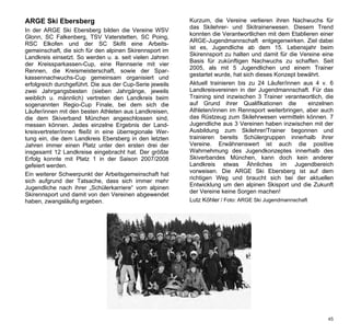 ARGE Ski Ebersberg                                        Kurzum, die Vereine verlieren ihren Nachwuchs für
                                                          das Skilehrer- und Skitrainerwesen. Diesem Trend
In der ARGE Ski Ebersberg bilden die Vereine WSV
                                                          konnten die Verantwortlichen mit dem Etablieren einer
Glonn, SC Falkenberg, TSV Vaterstetten, SC Poing,
                                                          ARGE-Jugendmannschaft entgegenwirken. Ziel dabei
RSC Elkofen und der SC Skifit eine Arbeits-
                                                          ist es, Jugendliche ab dem 15. Lebensjahr beim
gemeinschaft, die sich für den alpinen Skirennsport im
                                                          Skirennsport zu halten und damit für die Vereine eine
Landkreis einsetzt. So werden u. a. seit vielen Jahren
                                                          Basis für zukünftigen Nachwuchs zu schaffen. Seit
der Kreissparkassen-Cup, eine Rennserie mit vier
                                                          2005, als mit 5 Jugendlichen und einem Trainer
Rennen, die Kreismeisterschaft, sowie der Spar-
                                                          gestartet wurde, hat sich dieses Konzept bewährt.
kassennachwuchs-Cup gemeinsam organisiert und
erfolgreich durchgeführt. Die aus der Cup-Serie jeweils   Aktuell trainieren bis zu 24 Läufer/innen aus 4 v. 6
zwei Jahrgangsbesten (sieben Jahrgänge, jeweils           Landkreisvereinen in der Jugendmannschaft. Für das
weiblich u. männlich) vertreten den Landkreis beim        Training sind inzwischen 3 Trainer verantwortlich, die
sogenannten Regio-Cup Finale, bei dem sich die            auf Grund ihrer Qualifikationen die           einzelnen
Läufer/innen mit den besten Athleten aus Landkreisen,     Athleten/innen im Rennsport weiterbringen, aber auch
die dem Skiverband München angeschlossen sind,            das Rüstzeug zum Skilehrwesen vermitteln können. 7
messen können. Jedes einzelne Ergebnis der Land-          Jugendliche aus 3 Vereinen haben inzwischen mit der
kreisvertreter/innen fließt in eine überregionale Wer-    Ausbildung zum Skilehrer/Trainer begonnen und
tung ein, die dem Landkreis Ebersberg in den letzten      trainieren bereits Schülergruppen innerhalb ihrer
Jahren immer einen Platz unter den ersten drei der        Vereine. Erwähnenswert ist auch die positive
insgesamt 12 Landkreise eingebracht hat. Der größte       Wahrnehmung des Jugendkonzeptes innerhalb des
Erfolg konnte mit Platz 1 in der Saison 2007/2008         Skiverbandes München, kann doch kein anderer
gefeiert werden.                                          Landkreis etwas Ähnliches im Jugendbereich
                                                          vorweisen. Die ARGE Ski Ebersberg ist auf dem
Ein weiterer Schwerpunkt der Arbeitsgemeinschaft hat
                                                          richtigen Weg und braucht sich bei der aktuellen
sich aufgrund der Tatsache, dass sich immer mehr
                                                          Entwicklung um den alpinen Skisport und die Zukunft
Jugendliche nach ihrer „Schülerkarriere“ vom alpinen
                                                          der Vereine keine Sorgen machen!
Skirennsport und damit von den Vereinen abgewendet
haben, zwangsläufig ergeben.                              Lutz Köhler / Foto: ARGE Ski Jugendmannschaft




                                                                                                              45
 