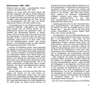 Skilehrwesen 1995 - 2003                                    Entspannung und zum Spaß sollte das Gelernte nun in
                                                            einer gemeinsamen Formationsfahrt eindrucksvoll ver-
Mittendrin statt nur dabei – unauslöschliche Erinne-
                                                            anschaulicht werden... alle waren hoch motiviert, alle
rungen an das Skilehrwesen 1995 - 2003
                                                            setzten die neu gelernten Schwünge links-rechts-links
Nachdem nun einige Jahre seit meiner aktiven Ski-           gekonnt in den Schnee... alle? Nein! Hans Diemer,
lehrerzeit vergangen sind, gibt es einzelne Momente,        schon aufgrund der fehlenden Kopfbedeckung
die sich unauslöschlich im Gedächtnis verankerten.          auffallend, zauberte seine eigene Schwunginter-
Die Schilderung dieser Erlebnisse soll einen Eindruck       pretation      rechts-links-rechts   in    den     Glet-
vermitteln, welch großartige Zeit das Team der Ski-         scher....glücklicherweise hat sein Sohn Robert diese
und Snowboardlehrer des WSV nach der Wieder-                Eigenschaft nicht übernommen...
belebung der Sparte in den 90ern erleben durfte....
                                                            ... Ausbildungswochenende mit dem Skiverband Mün-
… Sichtungslehrgang für die Skilehrerausbildung am          chen. Gruppeneinteilung... sehr begehrt waren dabei
Hintertuxer Gletscher. Hoffnungsfroh und selbstbe-          die WSVler, die jeder der Ausbilder gerne in seiner
wusst machten sich die Glonner Recken auf, ihr              Gruppe hatte …..was jetzt nicht an den WSV-Jungs
skifahrerisches Können den gestrengen Augen der             sondern ausschließlich an unseren Mädels Birgit,
Ausbilder des Skiverbandes München zu demon-                Karen, Caro, Andrea und Elke lag....
strieren. Schon nach der ersten Fahrt wurde uns dann
                                                            … Sonntagsskikurs. Mit zwei Ettenhuber-Bussen fuh-
die Frage gestellt: „Ihr fahrt doch gerne Ski, oder?“ Wir
                                                            ren uns die beiden Busfahrer Berni Reiser und Alfons
daraufhin „Ja klar!“, vorauf die Jungs vom Skiverband
                                                            Bell in die Wildschönau – unser Haus- und Hof-
antworteten „Warum lernt ihr es dann nicht!“....Toll,
                                                            Skigebiet. Nachdem die vom Bäcker Sepp Winhart
erst mal Selbstbewusstsein zerstört, aber Ehrgeiz
                                                            mitgebrachten Krapfen verspeist waren, fingen die
geweckt - und letztendlich wurden von allen Glonnern
                                                            ersten Kinder an, schon kurz nach der Auffahrt auf die
alle Ausbildungen geschafft... Geht doch!
                                                            Autobahn, ihre Skischuhe anzuziehen, während die
... Anprobe und Bestellung unserer neuen Skianzüge          lustige Snowboardergruppe schon mal das Sitzen auf
von „Spyder“ im Laden von Richard. Unser Modell wird        der Piste auf der Rücksitzbank im Bus übte. Geld-
dem aktuellen Trend folgend etwas länger geschnitten        einsammeln im Bus, Kartenkaufen und dann erst mal
sein - mit einer Ausnahme: für unseren langgedienten        rauf zur Mittelstation und Kurseinteilung. Nachdem
und erfahrensten Skilehrer Rudi Reindl wurde eine           alles sortiert war und jeder Ausbilder seinen Kurs hatte
Sonderanfertigung unseres Anzuges bestellt, deren           – Mike Gringmuth wie üblich die sportlichen jung-
Jacke nur bis oberhalb der Hüfte reicht und die dem         dynamisch Wilden und Bernhard „Kanzler“ Kellner die
Rudi erlaubt, seine skitechnischen Geheimnisse seiner       auf Ästethik und gepflegtes stilvolles Skivergnügen
illustren erwachsenen Kursgemeinschaft, die er mit          erpichten heranwachsenden Damen – trafen sich alle
großer Leidenschaft und Erfolg viele Jahre in bestem        zum Mittagessen in der Kogelmoos. Der Renner dort:
Kitzbühel- und Sankt Anton-Skilehrer-Flair betreute,        Pommes! Mit bis zu 120 Teilnehmern hatte der WSV
nahezubringen. Rudi, ich werde dich nicht ver-              an den Kurstagen die Wildschönau ski– und snow-
gessen....danke!                                            boardtechnisch voll im Griff. Unvergesslich auch die
… Stubaier Gletscher, die Cracks des WSV Glonn be-          Abschlussrennen, bei der alle Kursteilnehmer sowie
reiteten sich intensiv auf die neue Saison vor.             die Übungsleiter ihr Können demonstrieren konnten
Skitechnische Neuerungen wurden ihnen von ihrem             und nicht zu vergessen die Heimfahrten als die Stunde
genialen und wortgewaltigen Ausbilder Robert „Blabla“       der Comedians begann, die uns mit kunstvoll
Zeman theoretisch und praktisch detailliert vorgeführt.     vorgetragenen Witzen erfreuten...
Die Truppe übte alles willig und mit voller Begeisterung    ...das neue Jahr hat gerade begonnen und die WSVler
ein. Alles passte, die Saison konnte kommen, zur
                                                                                                                 47
 