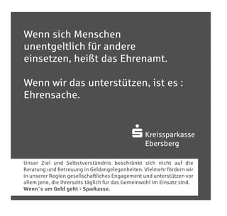 Sponsoring_allgemein210x200_4c:Sponsoring_allgemeinA4   20.04.2010   11:54 Uhr   Seite 1




       Wenn sich Menschen
       unentgeltlich für andere
       einsetzen, heißt das Ehrenamt.

       Wenn wir das unterstützen, ist es :
       Ehrensache.


                                                                            S Kreissparkasse
                                                                                     Ebersberg

       Unser Ziel und Selbstverständnis beschränkt sich nicht auf die
       Beratung und Betreuung in Geldangelegenheiten. Vielmehr fördern wir
       in unserer Region gesellschaftliches Engagement und unterstützen vor
       allem jene, die ihrerseits täglich für das Gemeinwohl im Einsatz sind.
       Wenn´s um Geld geht - Sparkasse.
 