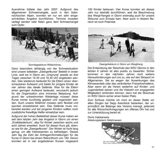 Ausnahme bildete das Jahr 2007. Aufgrund des                100 Kinder betreuen. Vier Kurse konnten wir dieses
allgemeinen Schneemangels, auch in den öster-               Jahr nur deshalb durchführen, weil die Beschneiung
reichischen Alpen, konnten wir nur ein sehr einge-          des Weigl-Hanges in Glonn erstmalig auch für unsere
schränktes Angebot durchführen. Termine mussten             Skikurse zum Einsatz kam. Aber auch in diesem Be-
verlegt werden oder fielen ganz dem Schneemangel            reich ist noch Potential.
zum Opfer.




              Sonntagsskikurs Wildschönau                             Zwergerlskikurs in Glonn am Weiglhang
Ganz besonders abhängig von der Schneesituation             Die Entwicklung der Skischule des WSV Glonns in den
sind unsere beliebten „Zwergerlkurse“ Beliebt in erster     letzten 6 Jahren ist also positiv zu bewerten. Sicher
Linie, weil sie in Glonn am „Ursprung“ jeweils an drei      kommen in den nächsten Jahren noch weitere
Tagen zwischen 14.30 und 16.30 Uhr angeboten wer-           Herausforderungen auf uns zu, wie auf den Skisport im
den. Das wiederum bedeutet für die Eltern einen über-       Allgemeinen. Sei es wegen der Auswirkungen des
schaubaren Aufwand und bietet für jüngere Kinder ab         Klimawandels oder des veränderten Freizeitverhaltens.
vier Jahren das ideale Gelände. Was für die Eltern          Aber wenn wir als Verein weiterhin auf Kinder- und
einen geringen Aufwand bedeutet, verursacht jedoch          Jugendarbeit setzen und die Vielzahl von engagierten
für die Organisation eine immense Belastung. Auf-           Mitgliedern einbinden können, dann hat die Skischule
grund der unbestimmten Wetterlage müssen diese              im WSV Glonn sicher einen festen Platz.
Kurse immer kurzfristig geplant und organisiert wer-        Zum Schluss möchte ich mich an dieser Stelle vor
den. Auch unsere Skilehrer müssen sehr flexibel und         allen Dingen bei Sepp Axenböck bedanken, der un-
spontan einsatzbereit sein. Das Gelände muss vor-           ermüdlich die Belange des Vereins managt, jederzeit
bereitet werden und bei jüngeren Kindern sollten noch       für alle Wünsche/Anregungen ein offenes Ohr hat und
zusätzliche freiwillige Helfer einsetzbar sein.             zur Unterstützung bereit ist.
Aufgrund der hohen Beliebtheit dieser Kurse haben wir       Doris Valckeneire
seit dem letzten Jahr das Angebot in Glonn um einen         Abteilungsleiterin Skilehrwesen
„Erstklässlerkurs“, also für Kinder zwischen sechs und
acht Jahren erweitert. Auch für diesen Kurs gilt, eben-
so wie für die „Zwergerlkurse“: Der Winter ist nicht lang
genug, um alle Interessenten zu befriedigen. Dieses
Jahr lag die Zahl der Anfragen/Anmeldungen für die
Kurse in Glonn bei einem Rekordhoch von 180. Davon
konnten wir in vier angebotenen Kursen insgesamt

                                                                                                               51
 