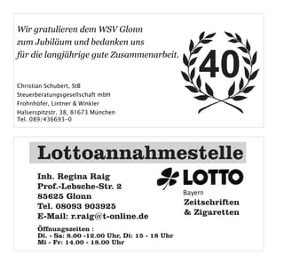 Wir gratulieren dem WSV Glonn
zum Jubiläum und bedanken uns


                                                       40
für die langjährige gute Zusammenarbeit.


Christian Schubert, StB
Steuerberatungsgesellschaft mbH
Frohnhöfer, Lintner & Winkler
Halserspitzstr. 38, 81673 München
Tel. 089/436693-0


Werbung Raig Regina LOTTO/TOTO

       Lottoannahmestelle
      1/2 Seite quer



       Inh. Regina Raig
       Prof.-Lebsche-Str. 2
       85625 Glonn
       Tel. 08093 903925                            Zeitschriften
       E-Mail: r.raig@t-online.de                   & Zigaretten
       Öffnungszeiten :
       Di. - Sa: 8.00 -12.00 Uhr, Di: 15 - 18 Uhr
       Mi - Fr: 14.00 - 18.00 Uhr
 