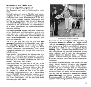Breitensport von 1995 - 2010
Bewegung tut gut! Für Jung und Alt!
Und Bewegung steht auch im Breitensport an erster
Stelle.
Deshalb beginnen wir unseren Rückblick auch bei den
Jüngsten: Das 1977 von Gundel Meistring gegründete
Kleinkinder-Spiel-Turnen entwickelte sich in den letz-
ten 15 Jahren zu einem beliebten Treffpunkt für Müt-
ter/Väter und deren Kleinen (Alter 2-4 Jahre) . Zwei bis
drei Eltern-Kind-Gruppen tummeln sich zweimal
wöchentlich in der Schulturnhalle und verwandeln die-
se in einen interessanten und abwechslungsreichen
Abenteuerspielplatz.
Für 5- bis 7-Jährige entstand 1995 eine Turngruppe,
in der Koordination und Gleichgewicht geschult und
auch schon die ersten turnerischen Elemente an
Barren und Reck geübt werden. Inzwischen haben wir
zwei Kinder-Turngruppen, die von Hildegard Bla-
schek betreut werden.                                                   Geräteturnen mit Astrid Schmidt

Von 2001 bis 2004 gab auch das gute alte Seil-             Der noch von der ehemaligen Leichtathletikabteilung
springen (Rope Skipping) ein Stelldichein in der Halle.    eingeführte Mittwochs-Lauftreff der Jogger erhielt
Im Herbst 2005 starteten wir dann mit einer Geräte-        1997 mit der Walking-Gruppe (Leitung Elisabeth Pohl)
turngruppe für Kinder unter Leitung von Astrid             eine Bereicherung. Ergänzt und aufgefrischt wurde der
Schmidt (ehemalige Leistungsturnerin). Eine zweite         Lauftreff dann 2003 mit der Trendsportart Nordic
Turngruppe folgte dann im Oktober 2007 in der Turn-        Walking. Unser 1. Vorstand Sepp Axenböck leitet seit-
halle Zinneberg.                                           dem die NW-Kurse und vermittelt die effektive Technik
                                                           dieser beliebten und oft auch als „Steckerltrager“
Unser leidiges Platzproblem in der Schulturnhalle führt    spöttisch belächelten Sportart. Dabei – richtig aus-
seit Jahren zur Streichung von Angeboten, zur Ausla-       geführt – ist Nordic Walking der ideale Sport zur Stär-
gerung nach Zinneberg (E-K-Turnen, Geräteturnen)           kung der Ausdauer und Kräftigung der Oberkörper-
oder aber auch zu langen Wartelisten bei den Turn-         muskulatur.
gruppen. Dies ist sehr, sehr schade!
                                                           Als weitere Frischluft-Aktivität darf natürlich die seit
Allen Widrigkeiten zum Trotz fand im Mai 2003 in der       vielen Jahren beliebte Abnahme des Sportab-
Turnhalle erstmals ein „Tag der offenen Türen“ unter       zeichens nicht unerwähnt bleiben. Hubert Schirr-
dem Motto „Kinder in Bewegung“ statt, an dem die           macher und Klaus Berninger sind als eingespieltes
kleinen WSV`ler ihr Können zeigen konnten. Ein weite-      Team im Sommer mit Stoppuhr und Maßband auf
rer „Äktschn-Tag – Mach mit, bleib fit“ mit der Betei-     Achse, um Zeiten und Weiten der Sportler zu messen.
ligung aller Kindergruppen von 2 bis 12 Jahren folgte
dann im Mai 2007. Dieser Nachmittag endete in einem        Die seit 1990 im Breitensport angesiedelte Wirbel-
fröhlichen „Familienturnen“, bei dem so manche Mutter      säulen-Gymnastik mit Herbert Holzbauer und die
bzw. Vater einen Sprung über den Bock oder einen           Damengymnastik mit Christine Buchbauer wurden
Aufschwung am Reck wagte.                                  2000 mit der Gründung des Fitness-Studios TOP-FIT

                                                                                                                53
 