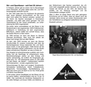 Ski- und Sportbasar - seit fast 20 Jahren -                den Skifachmann (der Sachen aussortiert, die z.B.
                                                           nicht mehr eingestellt werden können), an den Haus-
In früheren Jahren gab es schon mal im Neuwirtssaal
                                                           meister der Schule, an den ASV, die Glonner Ge-
einen Flohmarkt, wo jeder selbst seine Ski- und Win-
                                                           schäfte, wo wir Werbung anbringen und die
tersportgeräte verkaufen konnte.
                                                           Verkaufslisten auslegen dürfen.
Im Jahr 1991 hatte dann Evi Holzbauer die glorreiche
                                                           Alles in allem ist dieser Basar eine sehr gelungene
Idee, einen Skibasar durchzuführen, wo die Leute
                                                           Einrichtung und wir hoffen, dass wir diesen auch die
eben nicht selbst ihre Sachen anbieten, sondern wir
                                                           nächsten Jahre (immer am ersten Wochenende nach
als Verein die Sachen sozusagen in Kommission
                                                           den Herbstferien) so erfolgreich weiterführen können.
verkaufen, und dafür aber einen geringen Teil vom
Verkaufspreis für den Verein einbehalten, zur Unter-       Elisabeth Lehmann
stützung der WSV-Jugendarbeit.
Die ersten Jahre veranstalteten wir den Basar in der
Klosterschule in der sogenannten ‚WSV-Folterkammer’
(Kraftraum) in Verbindung mit dem angrenzenden
BRK-Raum. Jedoch stellte sich schnell heraus, dass
die beiden Räume zu klein waren.
Ab 1994 konnten wir dann den Basar im Glonner
Pfarrsaal durchführen. Aber auch hier platzte der
Basar nach einiger Zeit aus allen Nähten.
Ab dem Jahr 2003 konnten wir dann die Glonner
Schulturnhalle für unseren inzwischen weit über die
Gemeindegrenzen hinaus bekannten Ski- und Sport-
basar nutzen. In der geräumigen Halle können wir die
Artikel wesentlich besser präsentieren und die Käufer
haben schnell einen Überblick, wo was zu finden ist.
Das Angebot ist erfreulicherweise qualitativ sehr hoch-
wertig und die Nachfrage ist entsprechend riesig.              Reger Besucherandrang beim Ski- und Sportbasar
Menschenschlangen stehen vor dem Einlass und
warten sehnsüchtig, bis endlich die Eingangstür ge-
öffnet wird. Ca. 150 Interessente waren im Jahr 2009
auf dem Basar, der Bedarf – insbesondere natürlich
bei Kindersachen – ist also ungebrochen hoch.
Skiausrüstungen für Alpin und Langlauf, Snowboards,
Schneebobs, Schlittschuhe, Inliner, Fußballschuhe,
Bergschuhe, Tennisschläger, Sportbekleidung und
alles was sonst noch mit Sport zu tun hat, findet große
und kleine neue Besitzer.
In den ersten Jahren bewältigten wir den Basar mit vier
bis sechs Helfern, zwischenzeitlich sind es 10 bis 15
Helfer. Hier nochmals ein herzliches Dankeschön an
die vielen fleißigen und treuen Helfer und Skilehrer, an

                                                                                                                61
 