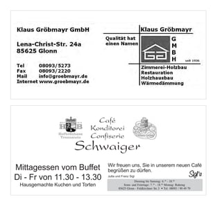 Werbung Gröbmayer Klaus Zimmerei
1/2 Seite quer




                                                                   Café
                                                                 Konditorei
                                                                 Confiserie
Werbung Sigls Bistro
1/2 Seite quer
                                     Café
                                                     Schwaiger
               Café
             Konditorei            Konditorei
                                         Mittagessen vom Buffet
                                   Confiserie
             Confiserie
             Schwaiger 11.30 - 13.30
      Schwaiger
                 Di - Fr von
                                                Hausgemachte Kuchen und Torten


 Mittagessen vom Buffet Wir freuenBuffetin unserem neuen Café
               Mittagessenbegrüßen zu dürfen.
                             vom uns, Sie
 Di - Fr von 11.30 -Fr von 11.30 - 13.30
               Di - 13.30                 Jutta und Franz Sigl
                                                             Dienstag bis Samstag: 6.30 - 18.00
                     Hausgemachte Kuchen und und Feiertage: 7.
   Hausgemachte Kuchen und Torten        Sonn- Torten                       30
                                                                               - 18.00 Montag: Ruhetag
                                                  85625 Glonn - Feldkirchner Str.3 • Tel. 08093 / 90 49 79



Wir freuen uns, Sie in Wir freuen uns, Café unserem neuen Café
                       unserem neuen Sie in
begrüßen zu dürfen. begrüßen zu dürfen.
 