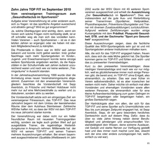 Zehn Jahre TOP FIT im September 2010                         2002 wurde der WSV Glonn mit 49 weiteren Sport-
                                                             vereinen ausgezeichnet und erhielt die Auszeichnung
Vom vereinseigenen Trainingsraum                    zum      „Der Gesundheitsclub im Sportverein". Dies war
„Gesundheitsclub im Sportverein"                             insbesondere auf die gute Aus- und Weiterbildung
Aufgabe einer Vereinsführung ist unter anderem auch,         seiner Trainer/innen (Sportlehrer, Heilpraktiker,
sich zu fragen: ist das sportliche Angebot ausreichend       Physiotherapeuten, Präventions-Übungsleiter und Trai-
und attraktiv genug? Wird es gut angenommen?                 ner mit diversen Zusatzausbildungen) zurückzuführen.
Ja, solche Überlegungen sind wichtig, denn, wenn ein         Aufgrund weiterer Zertifizierungen wurden einige
Verein sich solche Fragen nicht rechtzeitig stellt, ist er   Kursangebote mit dem Prädikat: Pluspunkt Gesund-
oft schneller weg als man sich das vorstellen kann.          heit. DTB. und der Dachmarke "Sport pro Gesund-
Vielen Vereinen – auch Sportvereinen – ist es in den         heit“ ausgezeichnet.
letzten Jahren so ergangen oder sie haben mit star-          Diese Auszeichnungen zeigen, dass die fachliche
kem Mitgliederschwund zu kämpfen.                            Qualität des WSV-Sportangebots sehr gut ist und mit
Die Problematik in Glonn war im WSV seit Jahren              Sportangeboten anderer Institutionen mithalten kann.
bekannt und konnte nicht gelöst werden: trotz großer         Alle, die sich für das TOP-FIT engagiert haben, freuen
Nachfrage nach mehr Sportangeboten im Kinder-,               sich, dass sich die viele Mühe gelohnt hat. Die Sportler
Jugend- und Erwachsenensport konnte keine einzige            kommen gerne ins TOP-FIT und fühlen sich wohl - und
weitere Sportstunde angeboten werden, da die Kapa-           das zu preiswerten Vereinsbeiträgen.
zitäten in der Schulturnhalle seit Jahren äußerst unzu-      Kurz zu den preiswerten Vereinsbeiträgen: diese
reichend waren und nach wie vor keine weiteren „Trai-        niedrigen Vereinsbeiträge sind nach wie vor nur mög-
ningsräume“ in Aussicht standen.                             lich, weil es glücklicherweise immer noch einige Perso-
In der Jahreshauptversammlung 1999 wurde über die            nen gibt, die bereit sind, im TOP-FIT ohne Entgelt, also
Anmietung eines neuen Vereinstrainingsraums abge-            ehrenamtlich, zu arbeiten. Das war zwar früher im
stimmt. Zusammen mit den anwesenden Vereinsmit-              Verein selbstverständlich, ist es aber inzwischen bei
gliedern beschloss die Vorstandschaft mit Sepp               weitem nicht mehr. Daher möchte ich einfach mal allen
Axenböck, Jo Fritzsche und Herbert Holzbauer nicht           Vorständen und ehemaligen Vorständen sowie allen
mehr nur auf eine Mehrzweckhalle zu warten und zu            weiteren Personen, die ehrenamtlich oder für eine
diskutieren, sondern aktiv zu werden.                        kleine Aufwandsentschädigung zum guten Gelingen im
Die Vorstandschaft setzte sich ein ehrgeiziges Ziel: ein     TOP-FIT beigetragen oder beigetragen haben, ein
vereinseigener Fitnessraum, das TOP-FIT. Das neue            großes Dankeschön sagen.
Jahrzehnt begann mit dem Umbau der leerstehenden             Der Hartnäckigste aber von allen, der sich für das
Räume über dem Autohaus Steinbeisser. Zahlreiche             TOP-FIT und seine Sportler auf’s Unermüdlichste vom
WSVler halfen mit, so dass der WSV mit dem TOP-FIT           Bau bis zum jetzigen Zeitpunkt engagiert hat, ist Sepp
ins neue Jahrzehnt starten konnte.                           Axenböck. Sepp, dir ein ganz besonders herzliches
Der Vereinsführung war dabei nicht nur ein heller            Dankeschön auch auf diesem Weg. Dafür, dass du
freundlicher Raum mit neuesten Trainingsgeräten              über so viele Jahre hinweg neben deiner Berufs-
wichtig, sondern sie legte auch großen Wert auf gut          tätigkeit und jahrelangen und anspruchsvollen Vor-
ausgebildete Trainer, die regelmäßige Weiterbil-             standstätigkeit dein Wissen, deine extreme Ausdauer,
dungskurse in Anspruch nehmen. Mittlerweile hat der          viel Geduld und starke Nerven zur Verfügung gestellt
WSV mit seinem TOP-FIT und seinen Trainern                   hast und dies immer noch machst (und das, obwohl
mehrere Auszeichnungen erhalten. Bei einem bayern-           sich der eine oder andere zurückgezogen hat, weil’s
weit ausgeschriebenen (Qualitäts-)Wettbewerb im Jahr         einfach zu viel war).

                                                                                                                  65
 