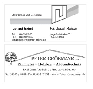 Werbung Reiser Thomas Malerbetrieb
1/2 Seite quer



      Malerbetrieb und Gerüstbau
                      eb und Gerüstbau




      Thomas Reiser
      lust auf farbe!                       Fa. Josef Reiser
      Tel.: 0 80 93/6 83                    Kugelfeldstraße 20
      Fax: 0 80 93/16 74                    85625 Glonn
      Email: reiser.glonn@t-online.de

Werbung Gröbmayer Peter Zimmerei Schlacht
1/2 Seite quer
 