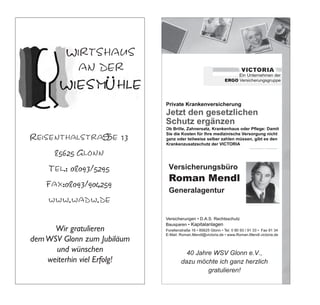 Wirtshaus
          Wirtshaus
          an der
            an der                                          Ein Unternehmen der der
                                                                 Ein Unternehmen
                                                      ERGO Versicherungsgruppe
                                                          ERGO Versicherungsgruppe
                                                                  Ein Unternehmen der der
                                                                       Ein Unternehmen
                                 Private Krankenversicherung ERGO Versicherungsgruppe
                                     Private KrankenversicherungVersicherungsgruppe
                                                           ERGO
                                 Jetzt den gesetzlichen
                                   Jetzt den gesetzlichen
                                 Schutz ergänzen
                                   Schutz ergänzen
                                     Private Krankenversicherung ege: ege: Damit
                                          Private Krankenversicherung Damit
                                 Sie die Kosten für Ihre medizinische Versorgung nicht
                                      Sie die Kosten für Ihre medizinische Versorgung nicht
                                     Jetzt den gesetzlichen
                                       Jetzt den gesetzlichen
                                 ganzganz oder teilweise selber zahlen müssen, es den den
                                       oder teilweise selber zahlen müssen, gibt gibt es

                                     Schutz ergänzen
                                       Schutz ergänzen
                                 Krankenzusatzschutz der VICTORIA
                                      Krankenzusatzschutz der VICTORIA

                                 Versicherungsbüro
                                    Versicherungsbüro                          ege: ege: Damit
                                                                                    Damit

Reisenthalstraße 13 13
 Reisenthalstraße                Roman Mendl
                                  Roman Mendl
                                   Sie die Kosten für Ihre Ihre medizinische Versorgung nicht
                                        Sie die Kosten für medizinische Versorgung nicht
                                   ganzganz oder teilweise selber zahlen müssen, gibt es den
                                         oder teilweise selber zahlen müssen, gibt es den
                                 Generalagentur
                                    Generalagentur
                                   Krankenzusatzschutz der VICTORIA
                                        Krankenzusatzschutz der VICTORIA

      85625 Glonn
        85625 Glonn              V   V
                                            Kapitalanlagen
                                                Kapitalanlagen
                                                            T    T
     Tel.: 08093/5295
       Tel.: 08093/5295               Versicherungsbüro
                                        Versicherungsbüro
                                                    .Roman.Mendl.victoria.de
                                                        .Roman.Mendl.victoria.de


                                      Roman Mendl Unternehmen der
                                       RomanERGO Ein Unternehmen der
                                             Mendl    Ein
    Fax:08093/904259
      Fax:08093/904259                         ERGO Versicherungsgruppe
                                                 Versicherungsgruppe
                                      Generalagentur
                                         Generalagentur
                                 Private Krankenversicherung
                                     Private Krankenversicherung
    www.wadw.de
     www.wadw.de                 Jetzt den gesetzlichen
                                   Jetzt den gesetzlichen
                                 Schutz ergänzen
                                   Schutz ergänzen
                                     V V                                     ege: ege: Damit
                                                                                  Damit
                                 Sie die Kosten für Ihre medizinische Versorgung nicht
                                      Sie die Kosten für Ihre medizinische Versorgung nicht
                                                  Kapitalanlagen
                                                       Kapitalanlagen
      Wir gratulieren
         Wir gratulieren         ganzganz oder teilweise selber zahlenTmüssen, es den den
                                       oder teilweise selber zahlenTmüssen, gibt gibt es
                                 Krankenzusatzschutz der VICTORIA .Roman.Mendl.victoria.de
                                      Krankenzusatzschutz der VICTORIA .Roman.Mendl.victoria.de
dem WSV Glonn zum Jubiläum
  dem WSV Glonn zum Jubiläum     Versicherungsbüro
                                    Versicherungsbüro
      und wünschen
          und wünschen           Roman Mendl WSV Glonn e.V.,
                                  Roman MendlGlonn e.V.,
                                     40 Jahre WSV
                                        40 Jahre
                                 Generalagentur
                                    Generalagentur
    weiterhin vielviel Erfolg!
      weiterhin Erfolg!                     dazu möchte ich ich ganz herzlich
                                               dazu möchte ganz herzlich
                                 V   V
                                            Kapitalanlagen gratulieren!
                                                        gratulieren!
                                                Kapitalanlagen
                                                            T    T
                                                                  .Roman.Mendl.victoria.de
                                                                      .Roman.Mendl.victoria.de
 