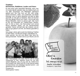 Triathlon
      Schwimmen, Radfahren, Laufen und Feiern
      Es sind schon ganz besondere Momente, wenn man
      mit müden Beinen glücklich über die Ziellinie läuft und
      von allen Zuschauern und Mitstreitern gebührend
      gefeiert wird. Der Puls noch auf 180, nach erfolg-
      reicher Schwimm-, Radl-, und Laufstrecke, die letzten
      Kilometer noch im Sprint absolviert und jetzt ist alles
      geschafft. Im Ziel gibt es Getränke, Obst und Kuchen
      und eine Menge Grund zum Feiern. Und es gibt eine
      Menge Mitstreiter, denen es ebenso geht. Das macht
      es aus, die Faszination am Triathlon-Sport. Gemein-
      sam im Ziel zu feiern, den Rennverlauf noch einmal                   dem Trainingslager und vielen Rennen gibt es einige
      Revue passieren lassen und die Gemeinsamkeit                         Höhepunkte im Jahr. Natürlich freuen wir uns über
      genießen. Keiner schimpft über den Anderen und ein                   weitere Mitglieder, also ob jung oder alt, meldet Euch
      jeder ist gut gelaunt und froh, die Strecke geschafft zu             doch einfach mal. Damit auch Ihr in den Genuss dieser
      haben.                                                               wunderschönen und vielseitigen Sportart kommt – und
      Seit einigen Jahren gibt es jetzt die Abteilung Triathlon            gemeinsam mit uns feiern könnt!
      im WSV Glonn. Auf Wunsch einiger Jugendlicher ins                    Christian Ehl
      Leben gerufen, hat sich eine kleine, aber feine Ab-                  Abteilungsleiter Triathlon
      teilung entwickelt. Trainiert wird 2x pro Woche und mit

       Werbung Vierjahreszeiten Glonn(Schreiber)
       1/2 Seite quer
an
nd
                                                                                    Vier res-
nd
g-
en
                                                                                    Jahiten
                                                                                      ze
es
en
ne
 ht
n-
                                                                                 Obst &
 al   dem Trainingslager und vielen Rennen gibt es einige                          Gemüse
eit   Höhepunkte im Jahr. Natürlich freuen wir uns über
 in   weitere Mitglieder, also ob jung oder alt, meldet Euch                     Tel. 080 93/10 46
zu    doch einfach mal. Damit auch Ihr in den Genuss dieser
      wunderschönen und vielseitigen Sportart kommt – und                          Anette Schreiber
                                                                                          Schreibe
on    gemeinsam mit uns feiern könnt!                                              Marktplatz 5 · 85625 Glonn
      Christian Ehl
 b-   Abteilungsleiter Triathlon
mit
                                                                                                                                71
)                                                                 VJZ_WSV_2010.indd 1                                     30.04.2010 15:27:49
 