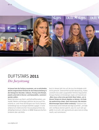 Im Januar kam die Fachjury zusammen, um zu entscheiden,
welche eingereichten Parfums für die Endausscheidung in
den Kategorien Klassiker, Exklusiv, Prestig und Lifestyle,
jeweils unterteilt in Herren- und Damendüfte, nominiert
werden sollten.
Neben Vertretern von Riech- und Duftstoffherstellern, von
Handel, Medien und Verlagen gehörten der Jury auch Pro-
minente an, unter ihnen der Designer Ivan Strano. Barbara
Schöneberger war als Stargast ebenfalls zugegen. In einer
olfaktorisch erlebnisreichen Sitzung begutachtete das
28-köpfige Gremium in Berlin im BMW Showroom Kurfürs-
tendamm über 100 Düfte.
Auch in diesem Jahr hat sich die Jury ihre Aufgabe nicht
leicht gemacht. Gewissenhaft wurden Verpackung, Flakon
und Duft eines jeden ausgestellten Parfums begutachtet.
Stargast Barbara Schöneberger zeigte sich beeindruckt:
„Man muss schon eine geschulte Nase haben, um in
diesem Tempo ein Votum abgeben zu können. Ich finde
das wahnsinnig schwer. Ganz interessant: Die meisten
Abstimmungen waren bisher eindeutig.“ Gastjuror Ivan
Strano fasste seine Eindrücke wie folgt zusammen: „Ich habe
sehr viel Neues kennen gelernt, was mir auch sehr gut
gefällt. Es ist sehr, sehr spannend und, wenn man es richtig
macht, auch zeitintensiv.“
DUFTSTARS 2011
Die Jurysitzung
1716
www.duftstars.de
www.ferragamo.com
 