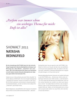 Bei der diesjährigen DUFTSTARS Gala tritt die britische
Singer-Songwriterin Natasha Bedingfield als Showact auf.
Mit Songs wie „These Words“, „Unwritten“ und „Soul-
mate“ (die in der Zwischenzeit den Status von Evergreens
erreicht haben) landete Natasha Bedingfield seit 2004
eine ganze Reihe internationaler Hits.
Soeben hat sie in Deutschland unter dem Titel „Strip Me“ ihr
drittes Album veröffentlicht. Die erste Single-Auskopplung
„Pocketful Of Sunshine“ konnte sich bereits in den Top 5
der US-Charts platzieren und entstand in Zusammenarbeit
mit Danielle Brisebois, mit der sie bereits ihren 2005er-Hit
„Unwritten“ geschrieben hatte.
Martin Ruppmann, Geschäftsführer der Fragrance Foundation
Deutschland und des VKE Kosmetikverbandes: „Natasha
Bedingfield passt hervorragend zu den DUFTSTARS. Ihre
Musik ist nicht nur ein Sound, bei dem man sich wohlfühlt,
sie hat auch eine angenehme Tiefe, die wirklich unter die
Haut geht. Außerdem ist Natasha Bedingfield eine unglaub-
lich gute Sängerin. Ich freue mich auf sie.“
Natasha Bedingfield kommt ihrerseits mit großer Vorfreude
zu den DUFTSTARS 2011. „Parfum war immer schon ein
wichtiges Thema für mich: Duft ist alles“, so die Künstlerin.
„Für mich hängt die Attraktivität eines Menschen nicht nur
von seinem Aussehen ab, sondern vor allem auch davon,
wie er riecht.“ Sie selbst habe ein Parfum, das sie täglich
benutze, aber je nach Stimmung lege sie auch mal einen
anderen Duft auf: „Wenn ich mich besonders toll, ein biss-
chen verspielt oder einfach nur sexy fühle, dann wechsle
ich auch das Parfum.“
„Parfum war immer schon
ein wichtiges Thema für mich:
Duft ist alles“
SHOWACT 2011
NATASHA
BEDINGFIELD
2322
www.duftstars.de
Duft
 
