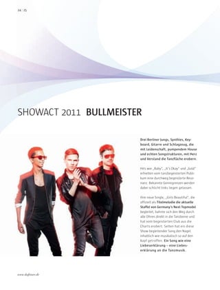 SHOWACT 2011 BULLMEISTER
Drei Berliner Jungs, Synthies, Key-
board, Gitarre und Schlagzeug, die
mit Leidenschaft, pumpendem House
und echten Songstrukturen, mit Herz
und Verstand die Tanzfläche erobern.
Hits wie „Baby“, „It’s Okay“ und „Gold“
erhielten vom tanzbegeisterten Publi-
kum eine durchweg begeisterte Reso-
nanz. Bekannte Genregrenzen werden
dabei schlicht links liegen gelassen.
Ihre neue Single, „Girls Beautiful“, die
offiziell als Titelmelodie die aktuelle
Staffel von Germany’s Next Topmodel
begleitet, bahnte sich den Weg durch
alle Ohren direkt in die Tanzbeine und
hat vom begeisterten Club aus die
Charts erobert. Selten hat ein diese
Show begleitender Song den Nagel
inhaltlich wie musikalisch so auf den
Kopf getroffen. Ein Song wie eine
Liebeserklärung – eine Liebes-
erklärung an die Tanzmusik.
2524
www.duftstars.de
Dufts
 