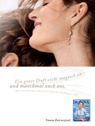 2524
und manchmal auch aus.
Ein guter Duft zieht magisch an -
Auf einen betörenden Abend beim Deutschen Parfumpreis 2011!
www.freundin.de
5/2011
Deutschland € 3,00
Österreich € 3,45
Schweiz SFR 6,00
5/2011MEINENEUEFREIHEIT!MEDIZIN:WIEGESUNDLEBENSIE?=>DONNABelgien€3,55;Niederlande€3,55;Luxemburg€3,55;Frankreich€4,20;Italien€4,20;
Portugal(Cont.)€4,20;Spanien€4,20;Griechenland€4,65PrintedinGermany
Meine neue
Freiheit!Weltreise, Selbstständigkeit, aufregende Perspektiven
und endlich ganz viel Zeit für Träume: Frauen erzählen, wie
der Mut zur Veränderung ihr Leben beﬂügelt hat
MEDIZIN
Wie gesund
leben Sie?
Der Lifestyle-Check für
Frauen ab 40
BEAUTY
Gehen Sie
fremd!
Woran Sie erkennen,
ob Ihre Haut was
Neues braucht…
REISE
Mit dem Schiff
auf den schönsten
Flüssen der Welt
KREATIVITÄT
So entfalten Sie
Ihre Talente
GARTENLUST
Frühlingshafter
Flirt mit Flieder
Sänger Rainhard
Fendrich, 56, im
DONNA-Interview
LEBENSLINIEN
Die Mutter eines
Serienmörders über
ihre inneren Qualen
„Wie groß ist
meine Schuld?“
NEU!
JETZT JEDEN
MONAT
Unsere Zeit ist jetzt!
Duftstars_Donna_190x250_3B.indd 1 07.04.11 11:03
 