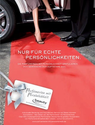 2726
Individuelle Beratung und freundlichen Service auf Basis höchster
Kompetenz – das bieten wir, die Parfümerien mit Persönlichkeit.
Über 900 inhabergeführte Parfümerien Deutschlands größter Kooperation
von Parfümerie-Einzelhändlern wissen, worauf es ankommt.
www.parfuemerien-mit-persoenlichkeit.de
DIE PARFÜMERIEN MIT PERSÖNLICHKEIT GRATULIEREN
DEN GEWINNERN DER DUFTSTARS 2011.
NUR FÜR ECHTE
PERSÖNLICHKEITEN.
Individuelle Beratung und freundlichen Service auf Basis höchster
DEN GEWINNERN DER DUFTSTARS 2011.
ba_PmP_Anzeige_Duftstars_4.indd 1 11.04.2011 10:49:55 Uhr
 