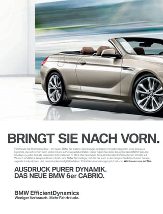 Bringt sie nach vorn. a
Fahrfreude hat Hochkonjunktur – im neuen BMW 6er Cabrio. Sein Design verkörpert mit jeder eleganten Linie eine pure
Dynamik, die sich schon beim ersten Druck auf’s Gaspedal entfaltet. Dabei haben Sie dank des optionalen BMW Head-Up
Displays zu jeder Zeit alle relevanten Informationen im Blick. Bei besonders herausfordernden Fahrsituationen tritt das auf
Wunsch erhältliche Adaptive Drive in Kraft: eine BMW Technologie, mit der Sie auch in den anspruchvollsten Kurven heraus-
ragende Lenkpräzision und beeindruckende Agilität erleben. Probefahrtreservierungen jetzt bei uns. Wir freuen uns auf sie.
ausdruck purer dynamik.
das neue BmW 6er caBrio.
BMW_Berlin_6er_Cab_380_x_250_03.indd 1
 
