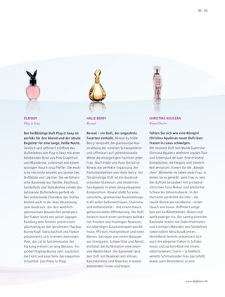 PLAYBOY
Play it Sexy
Der heißblütige Duft Play it Sexy ist
perfekt für den Abend und der ideale
Begleiter für eine lange, heiße Nacht.
Sinnlich und raffiniert eröffnet das
Dufterlebnis von Play it Sexy mit einer
belebenden Brise aus Pink Grapefruit
und Mandarine, untermalt von einem
würzigen Hauch rosa Pfeffer. Die exoti-
sche Herznote besteht aus Jasmin-Tee,
Duftblüte und Lakritze. Die verführeri-
sche Basisnote aus Vanille, Patchouli,
Sandelholz und Tonkabohne rundet das
betörende Dufterlebnis perfekt ab.
Der verlockende Charakter des Duftes
kommt auch in der sexy Verpackung
zum Ausdruck, die den weiblich-
glamourösen Boudoir-Stil verkörpert.
Der Flakon wirkt mit seiner üppigen
Rundung sehr feminin und erinnert
gleichzeitig an den berühmten Playboy-
Bunny-Kopf. Faltschachtel und Flakon
präsentieren sich in einem intensiven
Pink, das zarte Spitzenmuster der
Packung erinnert an sexy Dessous. Ein
großer Playboy-Bunny ziert zusätzlich
die Front und eine Seite der eleganten
Schachtel. Just Press to Play!
HALLE BERRY
Reveal
Reveal – ein Duft, der ungeahnte
Facetten enthüllt. Reveal by Halle
Berry versprüht die glamouröse Aus-
strahlung der schönen Schauspielerin
und offenbart auf geheimnisvolle
Weise die einzigartigen Facetten jeder
Frau. Nach Halle und Pure Orchid ist
Reveal die perfekte Ergänzung der
Parfumkollektion von Halle Berry. Der
floral-holzige Duft ist ein Ausdruck
stilvollen Glamours und modernen
Sex-Appeals in einer lässig-eleganten
Komposition. Reveal steht für eine
natürliche, glamouröse Ausstrahlungs-
kraft voller Selbstvertrauen, Charisma
und Authentizität… mit einem Hauch
geheimnisvoller Offenbarung. Der Duft
besticht durch einen spritzigen Auftakt
mit frischen und fruchtigen Nuancen;
ein lebendiges Zusammenspiel von Mi-
mose, Pfirsich, Honigmelone und roten
Beeren. Getragen von einem Bouquet
aus Frangipani, Schwertlilie und Neroli,
entfaltet die Duftkreation eine inten-
sive Weiblichkeit. Die Basisnote lässt
den Duft mit Nuancen von Vetiver,
Kaschmir-Holz und Moschus in einem
betörenden Finale ausklingen.
CHRISTINA AGUILERA
Royal Desire
Fühlen Sie sich wie eine Königin!
Christina Aguileras neuer Duft lässt
Frauen in Luxus schwelgen.
Der neueste Duft von Musik-Superstar
Christina Aguilera zelebriert royales Flair
und Lebenslust de luxe. Eine erlesene
Komposition, die Eleganz und Sinnlich-
keit versprüht. Kreiert für die „königli-
chen“ Momente im Leben einer Frau, in
denen sie es genießt, ganz Frau zu sein.
Der Auftakt bezaubert mit prickelnd-
zitrischen Yuzu-Noten und köstlicher
Schwarzer Johannisbeere. In der
Herznote verströmt die Lilie – die
royale Blume par excellence – einen
Hauch von Luxus. Raffiniert umge-
ben von Geißblattblüten, Rosen und
sanft-pudriger Iris. Die samtig-sinnliche
Basisnote betört mit Zedernholznoten
und cremigen Akkorden von Sandelholz
sowie soften Moschusakzenten.
Hinreißend feminin präsentiert sich
auch der elegante Flakon in Schoko-
braun und zartem Rosé mit einem
silberfarbenen Charm – schließlich
verleiht Schmuck jeder Frau das Gefühl,
etwas ganz Besonderes zu sein.
www.duftstars.de
3332
 