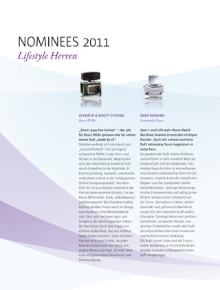 LR HEALTH & BEAUTY SYSTEMS
Bruce Willis
„Smart guys live forever“ – das gilt
für Bruce Willis genauso wie für seinen
neuen Duft „made by LR“.
Dahinter verbirgt sich ein Hauch von
„Unsterblichkeit“ mit würzigem
schwarzem Pfeffer in der Herz- und
Vetiver in der Basisnote. Abgerundet
wird der international begehrte Duft
durch Grapefruit in der Kopfnote. Er
kommt gradlinig, maskulin, unkonventi-
onell daher und ist in der holzig-grünen
Duftrichtung angesiedelt. Von dem
Duft bis hin zum Design verkörpert das
Parfum jedes einzelne Attribut, für das
Bruce Willis steht: stark, selbstbewusst
und konsequent. Die Charaktervielfalt
kommt darüber hinaus auch im Design
zum Ausdruck: Eine Metallplakette
ziert den sehr hochwertigen und
schwer in der Hand liegenden Flakon.
Als Verschluss dient eine Kappe aus
echtem Zedernholz, das aus nachhal-
tigem Anbau stammt. Jedes einzelne
Parfum wird zum Unikat, da jeder
Holzverschluss eine von Natur aus
andere Maserung trägt. LR setzt beim
Look auf gebürstetes Aluminium und
Nietenprägung.
DAVID BECKHAM
Intimately Yours
Sport- und Lifestyle-Ikone David
Beckham beweist erneut den richtigen
Riecher. Auch mit seinem sechsten
Duft Intimately Yours begeistert er
seine Fans.
So gewährt der Duft intime Einblicke
und entführt in eine sinnliche Welt der
Leidenschaft und des Begehrens. Inti-
mately Yours For Him ist ein exklusiver
und sinnlich-orientalischer Duft mit Zit-
rusnoten, inspiriert von der natürlichen
Eleganz und der maskulinen Stärke
David Beckhams. Spritzige Blutorange,
frische Zitronenschale und saftig grüne
Blätter wirken sofort belebend auf
die Sinne. Zerriebener Salbei, kühler
Lavendel und gefrorenes Basilikum
sorgen für den männlich-kraftvollen
Charakter. Cremige Noten von sanftem
Sandelholz, schwerem Vetiver und
warmer Tonkabohne runden den Duft
ab und verleihen ihm einen modernen
und verführerischen Ausklang.
Die Kraft seiner Liebe und die Essenz
seiner Beziehung zu Victoria Beckham
wurden in einem außergewöhnlichen
Duft eingefangen.
NOMINEES 2011
Lifestyle Herren
 