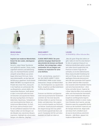 BRUNO BANANI
Made for Men
Inspiriert von moderner Männlichkeit.
Kreiert für den coolen, überlegenen
Verführer.
Vorsicht, Ladys! Dieser Typ könnte
euch gefährlich werden. Lässig, locker,
sagenhaft männlich und wahnsinnig
sexy. Ein charmant-freches Lächeln
umspielt seinen Mund, aus seinen
Augen blitzt pure Flirt-Lust. Seine
neue Geheimwaffe, um das Spiel der
Verführung zu gewinnen: bruno banani
MADE FOR MEN. So erregend wie das
Prickeln des ersten Flirts, berauscht
in der Kopfnote ein aufreizender Mix
aus Bergamotte, grünem Apfel und
tunesischem Rosmarin. Sanft gleitet
er über in eine kühl-softe Herznote
mit Geranien und aquatischen Noten.
Die sexy-rauchige Basis mit Virginia-
Zedernholz, Baummoos, Tonkabohnen
und moschusähnlichen Noten ver-
strömt pure Männlichkeit. Ein Duft,
der Frauen dahinschmelzen lässt!
Für die auffallend maskuline Form des
Flakons ließen sich die Designer von
den Muskeln des männlichen Körpers
inspirieren. Highlight des ultrancoolen
Designs: ein silbernes „Dog-Tag“.
DAVID GARRETT
Rock Symphonies Man
CLASSIC MEETS ROCK. Der preis-
gekrönte Stargeiger David Garrett
überschreitet die Grenzen von Klassik
und Rock. Sein einzigartiger, unkon-
ventioneller Stil aus Eleganz und
Coolness ist Inspiration für seine
erste Duftlinie.
Frisch, würzig-holzig, aquatisch –
der Duft DAVID GARRETT ROCK
SYMPHONIES MAN strahlt Selbst-
bewusstsein, Energie und Natürlichkeit
aus. Eine Komposition aus aquatischen
Noten, Grapefruit und Wacholderbeere
eröffnet das Dufterlebnis.
Essenzen von Veilchen und Zypresse
sowie würzig-aromatischer Kardamom
verleihen der Herznote Dynamik.
Die Basis bildet ein warmer Fond aus
Amber und Zedernholz, fein ergänzt
durch sinnliche Aspekte aus Patchouli
und Vetiver. Ausdrucksstark verkörpert
der elegant-lässige Duft die authen-
tische Anziehungskraft des Stars und
spricht Trendsetter mit Stil und Indivi-
dualisten mit Spaß am Leben an.
S.OLIVER
SUPERIOR by s.Oliver Selection Men
„Was die guten Dinge des Lebens an-
geht, halte ich mich für einen Kenner“,
für den ein gewisser Anspruch zur
Selbstverständlichkeit gehört und der
sein Leben darauf ausgerichtet hat.
Premium ist keine Frage des Ge-
schmacks, es ist eine Lebensmaxime.
Diese anspruchsvolle Einstellung hat
stets ein Prinzip, das auch mit einem
gepflegten Dresscode demonstriert
wird. Mit dem passenden Duft Superior
by s.Oliver Selection Men inszeniert
man souverän seinen fesselnden Charme
und seine faszinierende Aura – ohne
Scheu und voller Genuss. Superior by
s.Oliver Selection Men ist ein ausdrucks-
voller und charismatischer Herrenduft,
der mit einem belebenden Akkord aus
Grapefruit und Bergamotte beginnt.
Anschließend entfaltet er seinen masku-
linen Charakter durch warme, würzige
Elemente sowie die ausgewählte Kombi-
nation aus der kostbaren Iriswurzel und
der holzigen Vetivernote. Abgerundet
wird dieser Duft schließlich durch
die warme Ausstrahlung natürlicher
Balsame – edle Noten, gepaart mit
moderner Männlichkeit.
www.duftstars.de
3534
 