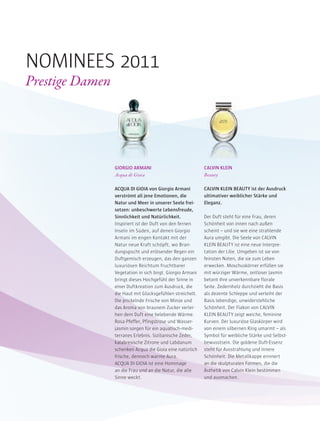 GIORGIO ARMANI
Acqua di Gioia
ACQUA DI GIOIA von Giorgio Armani
verströmt all jene Emotionen, die
Natur und Meer in unserer Seele frei-
setzen: unbeschwerte Lebensfreude,
Sinnlichkeit und Natürlichkeit.
Inspiriert ist der Duft von den fernen
Inseln im Süden, auf denen Giorgio
Armani im engen Kontakt mit der
Natur neue Kraft schöpft, wo Bran-
dungsgischt und erlösender Regen ein
Duftgemisch erzeugen, das den ganzen
luxuriösen Reichtum fruchtbarer
Vegetation in sich birgt. Giorgio Armani
bringt dieses Hochgefühl der Sinne in
einer Duftkreation zum Ausdruck, die
die Haut mit Glücksgefühlen streichelt.
Die prickelnde Frische von Minze und
das Aroma von braunem Zucker verlei-
hen dem Duft eine belebende Wärme.
Rosa Pfeffer, Pfingstrose und Wasser-
jasmin sorgen für ein aquatisch-medi-
terranes Erlebnis. Sizilianische Zeder,
kalabresische Zitrone und Labdanum
schenken Acqua die Gioia eine natürlich
frische, dennoch warme Aura.
ACQUA DI GIOIA ist eine Hommage
an die Frau und an die Natur, die alle
Sinne weckt.
CALVIN KLEIN
Beauty
CALVIN KLEIN BEAUTY ist der Ausdruck
ultimativer weiblicher Stärke und
Eleganz.
Der Duft steht für eine Frau, deren
Schönheit von innen nach außen
scheint – und sie wie eine strahlende
Aura umgibt. Die Seele von CALVIN
KLEIN BEAUTY ist eine neue Interpre-
tation der Lilie. Umgeben ist sie von
feinsten Noten, die sie zum Leben
erwecken. Moschuskörner erfüllen sie
mit würziger Wärme, zeitloser Jasmin
betont ihre unverkennbare florale
Seite. Zedernholz durchzieht die Basis
als dezente Schleppe und verleiht der
Basis lebendige, unwiderstehliche
Schönheit. Der Flakon von CALVIN
KLEIN BEAUTY zeigt weiche, feminine
Kurven. Der luxuriöse Glaskörper wird
von einem silbernen Ring umarmt – als
Symbol für weibliche Stärke und Selbst-
bewusstsein. Die goldene Duft-Essenz
steht für Ausstrahlung und innere
Schönheit. Die Metallkappe erinnert
an die skulpturalen Formen, die die
Ästhetik von Calvin Klein bestimmen
und ausmachen.
NOMINEES 2011
Prestige Damen
 