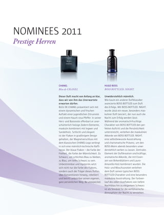 CHANEL
Bleu de CHANEL
Dieser Duft macht von Anfang an klar,
dass wir von ihm das Unerwartete
erwarten dürfen.
BLEU DE CHANEL präsentiert sich mit
einem dynamischen und frischen
Auftakt einer jugendlichen Zitrusnote
und einem Hauch rosa Pfeffer. In seiner
Herz- und Basisnote offenbart er uner-
schütterlich holzige Zedern-Elemente,
maskulin kombiniert mit Ingwer und
Sandelholz. Schlicht und elegant
ist der Flakon in gradlinigem Design
gehalten, der Magnetverschluss mit
dem klassischen CHANEL-Logo verbirgt
in sich eine männlich-technische Raffi-
nesse. Der blaue Flakon – die Farbe der
Freiheit, die Farbe der Männlichkeit. Zu
Schwarz, um schlichtes Blau zu bleiben,
zu Blau, um tiefes Schwarz zu sein.
Unbestimmbar und mysteriös setzt
sich nicht nur die Farbe des Flakons,
sondern auch der Träger dieses Duftes
über Konventionen hinweg, rebelliert
und betritt unbeirrbar seinen eigenen,
ganz persönlichen Weg. Be unexpected.
HUGO BOSS
BOSS BOTTLED. NIGHT.
Unwiderstehlich männlich.
Wie kaum ein anderer Duftklassiker
avancierte BOSS BOTTLED zum Duft
des Erfolgs. Mit BOSS BOTTLED. NIGHT.
wurde 2010 ein neuer, besonders mas-
kuliner Duft lanciert, der nun auch die
Nacht zum Erfolg werden lässt.
Während der aromatisch-fruchtige
Charakter von BOSS BOTTLED den per-
fekten Auftritt und die Persönlichkeit
unterstreicht, verleihen die maskulinen
Akkorde von BOSS BOTTLED. NIGHT.
eine selbstbewusste Ausstrahlung
und charismatische Präsenz, um den
BOSS-Mann abends besonders unwi-
derstehlich wirken zu lassen. Zentrales
Element der Duftkreation sind kräftige,
aromatische Akkorde, die mit Essen-
zen von Birkenblättern und Lauro-
Amarello-Holz kombiniert wurden. Die
Holz- und Moschusnoten verleihen
dem Duft seinen typischen BOSS
BOTTLED-Charakter und eine besonders
maskuline Ausstrahlung. Der Farbver-
lauf des edlen Glasflakons von tiefem
Nachtblau hin zu elegantem Schwarz
ist als Sinnbild für die verführerische
Atmosphäre der Nacht zu verstehen.
NOMINEES 2011
Prestige Herren
 