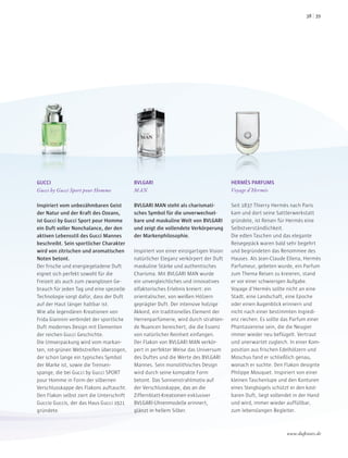 GUCCI
Gucci by Gucci Sport pour Homme
Inspiriert vom unbezähmbaren Geist
der Natur und der Kraft des Ozeans,
ist Gucci by Gucci Sport pour Homme
ein Duft voller Nonchalance, der den
aktiven Lebensstil des Gucci Mannes
beschreibt. Sein sportlicher Charakter
wird von zitrischen und aromatischen
Noten betont.
Der frische und energiegeladene Duft
eignet sich perfekt sowohl für die
Freizeit als auch zum zwanglosen Ge-
brauch für jeden Tag und eine spezielle
Technologie sorgt dafür, dass der Duft
auf der Haut länger haltbar ist.
Wie alle legendären Kreationen von
Frida Giannini verbindet der sportliche
Duft modernes Design mit Elementen
der reichen Gucci Geschichte.
Die Umverpackung wird vom markan-
ten, rot-grünen Webstreifen überzogen,
der schon lange ein typisches Symbol
der Marke ist, sowie die Trensen-
spange, die bei Gucci by Gucci SPORT
pour Homme in Form der silbernen
Verschlusskappe des Flakons auftaucht.
Den Flakon selbst ziert die Unterschrift
Guccio Guccis, der das Haus Gucci 1921
gründete.
BVLGARI
MAN
BVLGARI MAN steht als charismati-
sches Symbol für die unverwechsel-
bare und maskuline Welt von BVLGARI
und zeigt die vollendete Verkörperung
der Markenphilosophie.
Inspiriert von einer einzigartigen Vision
natürlicher Eleganz verkörpert der Duft
maskuline Stärke und authentisches
Charisma. Mit BVLGARI MAN wurde
ein unvergleichliches und innovatives
olfaktorisches Erlebnis kreiert: ein
orientalischer, von weißen Hölzern
geprägter Duft. Der intensive holzige
Akkord, ein traditionelles Element der
Herrenparfümerie, wird durch strahlen-
de Nuancen bereichert, die die Essenz
von natürlicher Reinheit einfangen.
Der Flakon von BVLGARI MAN verkör-
pert in perfekter Weise das Universum
des Duftes und die Werte des BVLGARI
Mannes. Sein monolithisches Design
wird durch seine kompakte Form
betont. Das Sonnenstrahlmotiv auf
der Verschlusskappe, das an die
Ziffernblatt-Kreationen exklusiver
BVLGARI-Uhrenmodelle erinnert,
glänzt in hellem Silber.
HERMÈS PARFUMS
Voyage d’Hermès
Seit 1837 Thierry Hermès nach Paris
kam und dort seine Sattlerwerkstatt
gründete, ist Reisen für Hermès eine
Selbstverständlichkeit.
Die edlen Taschen und das elegante
Reisegepäck waren bald sehr begehrt
und begründeten das Renommee des
Hauses. Als Jean-Claude Ellena, Hermès
Parfumeur, gebeten wurde, ein Parfum
zum Thema Reisen zu kreieren, stand
er vor einer schwierigen Aufgabe.
Voyage d’Hermès sollte nicht an eine
Stadt, eine Landschaft, eine Epoche
oder einen Augenblick erinnern und
nicht nach einer bestimmten Ingredi-
enz riechen. Es sollte das Parfum einer
Phantasiereise sein, die die Neugier
immer wieder neu beflügelt. Vertraut
und unerwartet zugleich. In einer Kom-
position aus frischen Edelhölzern und
Moschus fand er schließlich genau,
wonach er suchte. Den Flakon designte
Philippe Mouquet. Inspiriert von einer
kleinen Taschenlupe und den Konturen
eines Steigbügels schützt er den kost-
baren Duft, liegt vollendet in der Hand
und wird, immer wieder auffüllbar,
zum lebenslangen Begleiter.
www.duftstars.de
3938
 