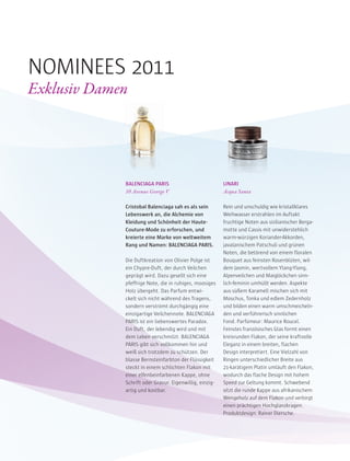 BALENCIAGA PARIS
10 Avenue George V
Cristobal Balenciaga sah es als sein
Lebenswerk an, die Alchemie von
Kleidung und Schönheit der Haute-
Couture-Mode zu erforschen, und
kreierte eine Marke von weltweitem
Rang und Namen: BALENCIAGA PARIS.
Die Duftkreation von Olivier Polge ist
ein Chypre-Duft, der durch Veilchen
geprägt wird. Dazu gesellt sich eine
pfeffrige Note, die in ruhiges, moosiges
Holz übergeht. Das Parfum entwi-
ckelt sich nicht während des Tragens,
sondern verströmt durchgängig eine
einzigartige Veilchennote. BALENCIAGA
PARIS ist ein liebenswertes Paradox.
Ein Duft, der lebendig wird und mit
dem Leben verschmilzt. BALENCIAGA
PARIS gibt sich vollkommen hin und
weiß sich trotzdem zu schützen. Der
blasse Bernsteinfarbton der Flüssigkeit
steckt in einem schlichten Flakon mit
einer elfenbeinfarbenen Kappe, ohne
Schrift oder Gravur. Eigenwillig, einzig-
artig und kostbar.
LINARI
Acqua Santa
Rein und unschuldig wie kristallklares
Weihwasser erstrahlen im Auftakt
fruchtige Noten aus sizilianischer Berga-
motte und Cassis mit unwiderstehlich
warm-würzigen Koriander-Akkorden,
javalanischem Patschuli und grünen
Noten, die betörend von einem floralen
Bouquet aus feinsten Rosenblüten, wil-
dem Jasmin, wertvollem Ylang-Ylang,
Alpenveilchen und Maiglöckchen sinn-
lich-feminin umhüllt werden. Aspekte
aus süßem Karamell mischen sich mit
Moschus, Tonka und edlem Zedernholz
und bilden einen warm umschmeicheln-
den und verführerisch sinnlichen
Fond. Parfümeur: Maurice Roucel.
Feinstes französisches Glas formt einen
kreisrunden Flakon, der seine kraftvolle
Eleganz in einem breiten, flachen
Design interpretiert. Eine Vielzahl von
Ringen unterschiedlicher Breite aus
21-karätigem Platin umläuft den Flakon,
wodurch das flache Design mit hohem
Speed zur Geltung kommt. Schwebend
sitzt die runde Kappe aus afrikanischem
Wengeholz auf dem Flakon und verbirgt
einen prächtigen Hochglanzkragen.
Produktdesign: Rainer Diersche.
NOMINEES 2011
Exklusiv Damen
 