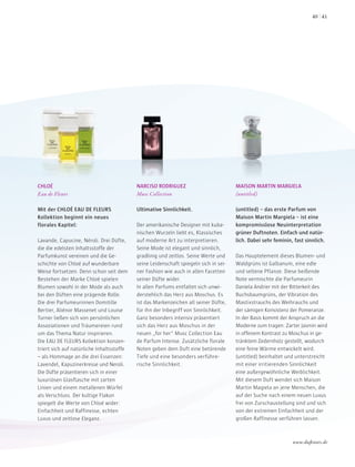 CHLOÉ
Eau de Fleurs
Mit der CHLOÉ EAU DE FLEURS
Kollektion beginnt ein neues
florales Kapitel:
Lavande, Capucine, Néroli. Drei Düfte,
die die edelsten Inhaltsstoffe der
Parfumkunst vereinen und die Ge-
schichte von Chloé auf wunderbare
Weise fortsetzen. Denn schon seit dem
Bestehen der Marke Chloé spielen
Blumen sowohl in der Mode als auch
bei den Düften eine prägende Rolle.
Die drei Parfumeurinnen Domitille
Bertier, Aliénor Massenet und Louise
Turner ließen sich von persönlichen
Assoziationen und Träumereien rund
um das Thema Natur inspirieren.
Die EAU DE FLEURS Kollektion konzen-
triert sich auf natürliche Inhaltsstoffe
– als Hommage an die drei Essenzen:
Lavendel, Kapuzinerkresse und Neroli.
Die Düfte präsentieren sich in einer
luxuriösen Glasflasche mit zarten
Linien und einem metallenen Würfel
als Verschluss. Der kultige Flakon
spiegelt die Werte von Chloé wider:
Einfachheit und Raffinesse, echten
Luxus und zeitlose Eleganz.
NARCISO RODRIGUEZ
Musc Collection
Ultimative Sinnlichkeit.
Der amerikanische Designer mit kuba-
nischen Wurzeln liebt es, Klassisches
auf moderne Art zu interpretieren.
Seine Mode ist elegant und sinnlich,
gradlinig und zeitlos. Seine Werte und
seine Leidenschaft spiegeln sich in sei-
ner Fashion wie auch in allen Facetten
seiner Düfte wider.
In allen Parfums entfaltet sich unwi-
derstehlich das Herz aus Moschus. Es
ist das Markenzeichen all seiner Düfte,
für ihn der Inbegriff von Sinnlichkeit.
Ganz besonders intensiv präsentiert
sich das Herz aus Moschus in der
neuen „for her“ Musc Collection Eau
de Parfum Intense. Zusätzliche florale
Noten geben dem Duft eine betörende
Tiefe und eine besonders verführe-
rische Sinnlichkeit.
MAISON MARTIN MARGIELA
(untitled)
(untitled) – das erste Parfum von
Maison Martin Margiela – ist eine
kompromisslose Neuinterpretation
grüner Duftnoten. Einfach und natür-
lich. Dabei sehr feminin, fast sinnlich.
Das Hauptelement dieses Blumen- und
Waldgrüns ist Galbanum, eine edle
und seltene Pflanze. Diese beißende
Note vermischte die Parfumeurin
Daniela Andrier mit der Bitterkeit des
Buchsbaumgrüns, der Vibration des
Mastixstrauchs des Weihrauchs und
der sämigen Konsistenz der Pomeranze.
In der Basis kommt der Anspruch an die
Moderne zum tragen: Zarter Jasmin wird
in offenem Kontrast zu Moschus in ge-
tränktem Zedernholz gestellt, wodurch
eine feine Wärme entwickelt wird.
(untitled) beinhaltet und unterstreicht
mit einer irritierenden Sinnlichkeit
eine außergewöhnliche Weiblichkeit.
Mit diesem Duft wendet sich Maison
Martin Magiela an jene Menschen, die
auf der Suche nach einem neuen Luxus
frei von Zurschaustellung sind und sich
von der extremen Einfachheit und der
großen Raffinesse verführen lassen.
www.duftstars.de
4140
 