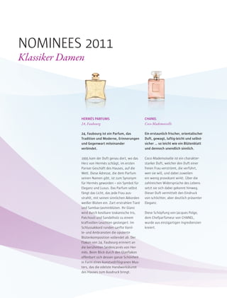 HERMÈS PARFUMS
24, Faubourg
24, Faubourg ist ein Parfum, das
Tradition und Moderne, Erinnerungen
und Gegenwart miteinander
verbindet.
1995 kam der Duft genau dort, wo das
Herz von Hermès schlägt, im ersten
Pariser Geschäft des Hauses, auf die
Welt. Diese Adresse, die dem Parfum
seinen Namen gibt, ist zum Synonym
für Hermès geworden – ein Symbol für
Eleganz und Luxus. Das Parfum selbst
fängt das Licht, das jede Frau aus-
strahlt, mit seinen sinnlichen Akkorden
weißer Blüten ein. Zart erstrahlen Tiaré
und Sambac-Jasminblüten. Ihr Glanz
wird durch kostbare toskanische Iris,
Patchouli und Sandelholz zu einem
kraftvollen Leuchten gesteigert. Im
Schlussakkord runden sanfte Vanil-
le- und Ambranoten die opulente
Blütenkomposition vollendet ab. Der
Flakon von 24, Faubourg erinnert an
die berühmten Seidencarrés von Her-
mès. Beim Blick durch den Glasflakon
offenbart sich dessen ganze Schönheit
in Form eines kunstvoll-filigranen Mus-
ters, das die edelste Handwerkskunst
des Hauses zum Ausdruck bringt.
CHANEL
Coco Mademoiselle
Ein erstaunlich frischer, orientalischer
Duft, gewagt, luftig-leicht und selbst-
sicher … so leicht wie ein Blütenblatt
und dennoch unendlich sinnlich.
Coco Mademoiselle ist ein charakter-
starker Duft, welcher den Duft einer
freien Frau verströmt, die verführt,
wen sie will, und dabei zuweilen
ein wenig provokant wirkt. Über die
zahlreichen Widersprüche des Lebens
setzt sie sich dabei gekonnt hinweg.
Dieser Duft vermittelt den Eindruck
von schlichter, aber deutlich präsenter
Eleganz.
Diese Schöpfung von Jacques Polge,
dem Chefparfümeur von CHANEL,
wurde aus einzigartigen Ingredienzien
kreiert.
NOMINEES 2011
Klassiker Damen
 