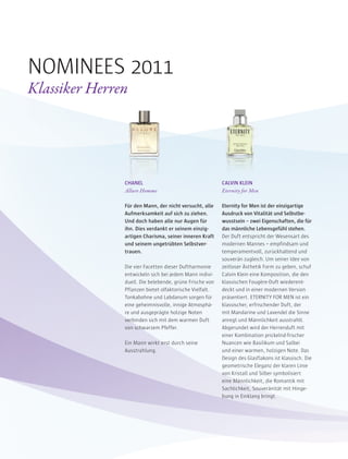 CHANEL
Allure Homme
Für den Mann, der nicht versucht, alle
Aufmerksamkeit auf sich zu ziehen.
Und doch haben alle nur Augen für
ihn. Dies verdankt er seinem einzig-
artigen Charisma, seiner inneren Kraft
und seinem ungetrübten Selbstver-
trauen.
Die vier Facetten dieser Duftharmonie
entwickeln sich bei jedem Mann indivi-
duell. Die belebende, grüne Frische von
Pflanzen bietet olfaktorische Vielfalt.
Tonkabohne und Labdanum sorgen für
eine geheimnisvolle, innige Atmosphä-
re und ausgeprägte holzige Noten
verbinden sich mit dem warmen Duft
von schwarzem Pfeffer.
Ein Mann wirkt erst durch seine
Ausstrahlung.
CALVIN KLEIN
Eternity for Men
Eternity for Men ist der einzigartige
Ausdruck von Vitalität und Selbstbe-
wusstsein – zwei Eigenschaften, die für
das männliche Lebensgefühl stehen.
Der Duft entspricht der Wesensart des
modernen Mannes – empfindsam und
temperamentvoll, zurückhaltend und
souverän zugleich. Um seiner Idee von
zeitloser Ästhetik Form zu geben, schuf
Calvin Klein eine Komposition, die den
klassischen Fougère-Duft wiederent-
deckt und in einer modernen Version
präsentiert. ETERNITY FOR MEN ist ein
klassischer, erfrischender Duft, der
mit Mandarine und Lavendel die Sinne
anregt und Männlichkeit ausstrahlt.
Abgerundet wird der Herrenduft mit
einer Kombination prickelnd-frischer
Nuancen wie Basilikum und Salbei
und einer warmen, holzigen Note. Das
Design des Glasflakons ist klassisch. Die
geometrische Eleganz der klaren Linie
von Kristall und Silber symbolisiert
eine Männlichkeit, die Romantik mit
Sachlichkeit, Souveränität mit Hinge-
bung in Einklang bringt.
NOMINEES 2011
Klassiker Herren
 