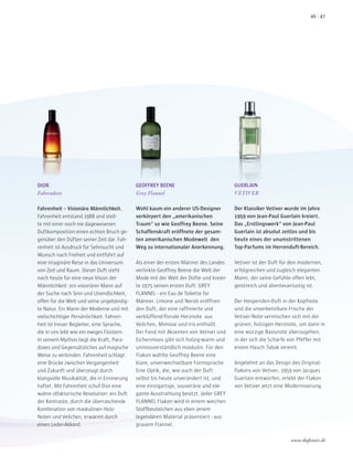 DIOR
Fahrenheit
Fahrenheit – Visionäre Männlichkeit.
Fahrenheit entstand 1988 und stell-
te mit einer noch nie dagewesenen
Duftkomposition einen echten Bruch ge-
genüber den Düften seiner Zeit dar. Fah-
renheit ist Ausdruck für Sehnsucht und
Wunsch nach Freiheit und entführt auf
eine imaginäre Reise in das Universum
von Zeit und Raum. Dieser Duft steht
noch heute für eine neue Vision der
Männlichkeit: ein visionärer Mann auf
der Suche nach Sinn und Unendlichkeit,
offen für die Welt und seine ungebändig-
te Natur. Ein Mann der Moderne und mit
vielschichtiger Persönlichkeit. Fahren-
heit ist treuer Begleiter, eine Sprache,
die in uns lebt wie ein ewiges Flüstern.
In seinem Mythos liegt die Kraft, Para-
doxes und Gegensätzliches auf magische
Weise zu verbinden. Fahrenheit schlägt
eine Brücke zwischen Vergangenheit
und Zukunft und überzeugt durch
klangvolle Musikalität, die in Erinnerung
haftet. Mit Fahrenheit schuf Dior eine
wahre olfaktorische Revolution: ein Duft
der Kontraste, durch die überraschende
Kombination von maskulinen Holz-
Noten und Veilchen, erwärmt durch
einen Leder-Akkord.
GEOFFREY BEENE
Grey Flannel
Wohl kaum ein anderer US-Designer
verkörpert den „amerikanischen
Traum“ so wie Geoffrey Beene. Seine
Schaffenskraft eröffnete der gesam-
ten amerikanischen Modewelt den
Weg zu internationaler Anerkennung.
Als einer der ersten Männer des Landes
verlinkte Geoffrey Beene die Welt der
Mode mit der Welt der Düfte und kreier-
te 1975 seinen ersten Duft: GREY
FLANNEL - ein Eau de Toilette für
Männer. Limone und Neroli eröffnen
den Duft, der eine raffinierte und
verblüffend-florale Herznote aus
Veilchen, Mimose und Iris enthüllt.
Der Fond mit Akzenten von Vetiver und
Eichenmoos gibt sich holzig-warm und
unmissverständlich maskulin. Für den
Flakon wählte Geoffrey Beene eine
klare, unverwechselbare Formsprache.
Eine Optik, die, wie auch der Duft
selbst bis heute unverändert ist, und
eine einzigartige, souveräne und ele-
gante Ausstrahlung besitzt. Jeder GREY
FLANNEL Flakon wird in einem weichen
Stoffbeutelchen aus eben jenem
legendären Material präsentiert - aus
grauem Flannel.
GUERLAIN
VETIVER
Der Klassiker Vetiver wurde im Jahre
1959 von Jean-Paul Guerlain kreiert.
Das „Erstlingswerk“ von Jean-Paul
Guerlain ist absolut zeitlos und bis
heute eines der unumstrittenen
Top-Parfums im Herrenduft-Bereich.
Vetiver ist der Duft für den modernen,
erfolgreichen und zugleich eleganten
Mann, der seine Gefühle offen lebt,
geistreich und abenteuerlustig ist.
Der Hesperiden-Duft in der Kopfnote
und die unverkennbare Frische der
Vetiver-Note vermischen sich mit der
grünen, holzigen Herznote, um dann in
eine würzige Basisnote überzugehen,
in der sich die Schärfe von Pfeffer mit
einem Hauch Tabak vereint.
Angelehnt an das Design des Original-
flakons von Vetiver, 1959 von Jacques
Guerlain entworfen, erlebt der Flakon
von Vetiver jetzt eine Modernisierung.
www.duftstars.de
4746
 