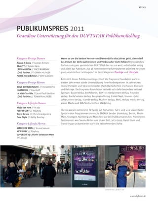 PUBLIKUMSPREIS 2011
Grandiose Unterstützung für den DUFTSTAR Publikumsliebling
Kategorie Prestige Damen
Acqua di Gioia // Giorgio Armani
BEAUTY // Calvin Klein
LADY MILLION// PACO RABANNE
LOUD for Her // TOMMY HILFIGER
Parlez moi dÁAmour // John Galliano
Kategorie Prestige Herren
BOSS BOTTLED.NIGHT. // HUGO BOSS
CHAMPION// Davidoff
Le Male Terrible // Jean Paul Gaultier
LOUD for Him // TOMMY HILFIGER
Kategorie Lifestyle Damen
Mojo live now// Mojo
PLAY IT SEXY // Playboy
Royal Desire // Christina Aguilera
Pure Style // Betty Barclay
Kategorie Lifestyle Herren
MADE FOR MEN // bruno banani
NEW YORK // Playboy
SUPERIOR by s.Oliver Selection Men
// s.Oliver
Wenn es um die besten Herren- und Damendüfte des Jahres geht, dann darf
das Votum der Verbraucherinnen und Verbraucher nicht fehlen! Denn welches
Parfum zum ganz persönlichen DUFTSTAR der Herzen wird, entscheidet einzig
und allein das Publikum. Aus 16 nominierten Parfumneuheiten prämiert es seinen
ganz persönlichen Lieblingsduft in den Kategorien Prestige und Lifestyle.
Anlässlich dieses Publikumsvotings erhielt die Fragrance Foundation auch in
diesem Jahr erneut starke Unterstützung ihrer Medienpartner. In zahlreichen
Online-Portalen und 39 renommierten (Fach-)Zeitschriften erschienen Anzeigen
und Beiträge. Die Fragrance Foundation bedankt sich dafür besonders bei Axel
Springer, Bauer Media, Be IN Berlin, BUNTE Entertainment Verlag, freundin
Verlag, Burda Senator Verlag, Bergmann Verlag, Condé Nast, Gruner + Jahr,
Jahreszeiten Verlag, Klambt-Verlag, Marken Verlag, MVG, redspa media Verlag,
Vision Media und WAZ Zeitschriften Marketing.
Ebenso wiesen zahlreiche TV-Spots auf ProSieben, Sat.1 und sixx sowie Radio-
Spots in den Programmen der sechs ENERGY Sender (Hamburg, Berlin, Rhein-
Main, Stuttgart, Nürnberg und München) auf den Publikumspreis hin. Prominente
Testimonials wie Sienna Miller und Usain Bolt, Jette Joop, Heidi Klum und
Diane Kruger präsentierten darin die teilnehmenden Düfte.
Bild rechts: @AEDT.de
4948
www.duftstars.de
 