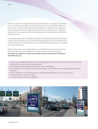  39 Zeitungen und Magazine (Beauty- und Lifestyle-Magazine sowie Parfumfachpresse) warben mit den Anzeigen
Prestige und Lifestyle für den Publikumspreis 2011
 Die Auflagenhöhe aller beteiligten Zeitschriften lag bei 11,6 Millionen
 Fast 40 Verlage und Parfümerien hatten sich bereit erklärt, mit dem Online-Banner auf das Voting aufmerksam
zu machen
 900 City-Light-Poster und City-Light-Säulen der WALL AG kündeten die Wahl zum Publikumspreis an
 16 Parfumneuheiten standen zur Wahl
 Es wurden fast 90.000 Stimmen abgegeben
Zusätzlich rundeten in Düsseldorf und Berlin für mehrere Wochen rund 900 City-Light-Poster
bzw. City-Light-Säulen der WALL AG die Öffentlichkeitsarbeit zum DUFTSTARS Publikums-
preis 2011 ab. Und nicht zuletzt bedankt sich die Fragrance Foundation für den großartigen
Einsatz bei den Parfümerien Douglas, Müller, Kaufhof, Karstadt und bei den zahlreichen
inhabergeführten Fachparfümerien der Einkaufskooperationen Beauty Alliance, WIR-FÜR-SIE,
TopCos und Cospar.
Ein hautnahes Dufterlebnis zum Publikumspreis konnten die Gäste des Bunte New Faces Award
im April in Berlin genießen. Auf der glamourösen Abendveranstaltung lud ein attraktiver Stand
der DUFTSTARS 2011 zum Parfumtesten und zur Wahl des Publikumslieblings ein. Das Voting
wurde rege angenommen.
Darüber hinaus soll nicht unerwähnt bleiben, dass das Publikum die glamouröse Verleihung
der DUFTSTARS 2011 sowie die Wahl der Publikumslieblinge im TV verfolgen kann:
Der Sender sixx strahlt am 31. Mai ein 45-minütiges Special zum Deutschen Parfumpreis
DUFTSTARS 2011 aus.
5150
www.duftstars.de
AZ_1
 