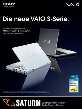 76
Die neue VAIO S-Serie.
Sichtbar intelligente Leistung.
Mit Intel ®
Core ™
i5 Prozessoren
der zweiten Generation.
„Sony“, „VAIO“ und „make.believe“ und deren Logos sind Marken oder eingetragene Marken der Sony Corporation.
Intel, das Intel Logo, Intel Inside, Intel Core, und Core Inside sind Marken der Intel Corporation in den USA und anderen Ländern.
Jetzt bei Ihrem SATURN
Berlin Europa-Center
 