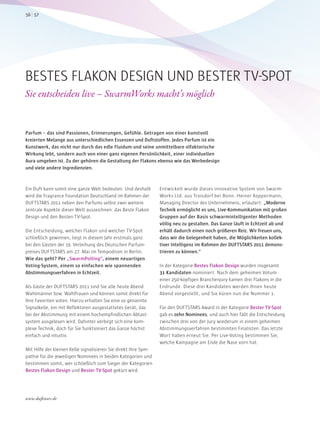 Ein Duft kann somit eine ganze Welt bedeuten. Und deshalb
wird die Fragrance Foundation Deutschland im Rahmen der
DUFTSTARS 2011 neben den Parfums selbst zwei weitere
zentrale Aspekte dieser Welt auszeichnen: das Beste Flakon
Design und den Besten TV-Spot.
Die Entscheidung, welcher Flakon und welcher TV-Spot
schließlich gewinnen, liegt in diesem Jahr erstmals ganz
bei den Gästen der 19. Verleihung des Deutschen Parfum-
preises DUFTSTARS am 27. Mai im Tempodrom in Berlin.
Wie das geht? Per „SwarmPolling“, einem neuartigen
Voting-System, einem so einfachen wie spannenden
Abstimmungsverfahren in Echtzeit.
Als Gäste der DUFTSTARS 2011 sind Sie alle heute Abend
Wahlmänner bzw. Wahlfrauen und können somit direkt für
Ihre Favoriten voten. Hierzu erhalten Sie eine so genannte
Signalkelle, ein mit Reflektoren ausgestattetes Gerät, das
bei der Abstimmung mit einem hochempfindlichen Abtast-
system ausgelesen wird. Dahinter verbirgt sich eine kom-
plexe Technik, doch für Sie funktioniert das Ganze höchst
einfach und intuitiv.
Mit Hilfe der kleinen Kelle signalisieren Sie direkt Ihre Sym-
pathie für die jeweiligen Nominees in beiden Kategorien und
bestimmen somit, wer schließlich zum Sieger der Kategorien
Bestes Flakon Design und Bester TV-Spot gekürt wird.
Entwickelt wurde dieses innovative System von Swarm-
Works Ltd. aus Troisdorf bei Bonn. Heiner Koppermann,
Managing Director des Unternehmens, erläutert: „Moderne
Technik ermöglicht es uns, Live-Kommunikation mit großen
Gruppen auf der Basis schwarmintelligenter Methoden
völlig neu zu gestalten. Das Ganze läuft in Echtzeit ab und
erhält dadurch einen noch größeren Reiz. Wir freuen uns,
dass wir die Gelegenheit haben, die Möglichkeiten kollek-
tiver Intelligenz im Rahmen der DUFTSTARS 2011 demons-
trieren zu können.“
In der Kategorie Bestes Flakon Design wurden insgesamt
31 Kandidaten nominiert. Nach dem geheimen Votum
einer 250-köpfigen Branchenjury kamen drei Flakons in die
Endrunde. Diese drei Kandidaten werden Ihnen heute
Abend vorgestellt, und Sie küren nun die Nummer 1.
Für den DUFTSTARS Award in der Kategorie Bester TV-Spot
gab es zehn Nominees, und auch hier fällt die Entscheidung
zwischen drei von der Jury wiederum in einem geheimen
Abstimmungsverfahren bestimmten Finalisten. Das letzte
Wort haben erneut Sie: Per Live-Voting bestimmen Sie,
welche Kampagne am Ende die Nase vorn hat.
BESTES FLAKON DESIGN UND BESTER TV-SPOT
Sie entscheiden live – SwarmWorks macht’s möglich
Parfum – das sind Passionen, Erinnerungen, Gefühle. Getragen von einer kunstvoll
kreierten Melange aus unterschiedlichen Essenzen und Duftstoffen. Jedes Parfum ist ein
Kunstwerk, das nicht nur durch das edle Fluidum und seine unmittelbare olfaktorische
Wirkung lebt, sondern auch von einer ganz eigenen Persönlichkeit, einer individuellen
Aura umgeben ist. Zu der gehören die Gestaltung der Flakons ebenso wie das Werbedesign
und viele andere Ingredienzien.
5756
www.duftstars.de
 