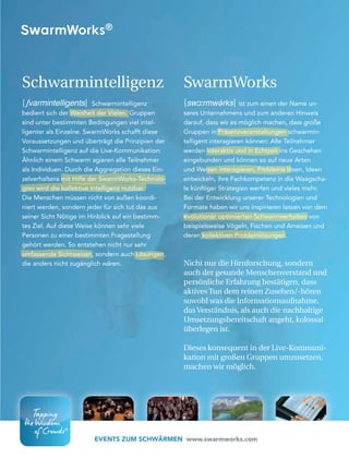 5756
EVENTS ZUM SCHWÄRMEN www.swarmworks.com
Schwarmintelligenz
[∫varmintelligents] Schwarmintelligenz
bedient sich der Weisheit der Vielen. Gruppen
sind unter bestimmten Bedingungen viel intel-
ligenter als Einzelne. SwarmWorks schafft diese
Voraussetzungen und überträgt die Prinzipien der
Schwarmintelligenz auf die Live-Kommunikation:
Ähnlich einem Schwarm agieren alle Teilnehmer
als Individuen. Durch die Aggregation dieses Ein-
zelverhaltens mit Hilfe der SwarmWorks-Technolo-
gien wird die kollektive Intelligenz nutzbar.
Die Menschen müssen nicht von außen koordi-
niert werden, sondern jeder für sich tut das aus
seiner Sicht Nötige im Hinblick auf ein bestimm-
tes Ziel. Auf diese Weise können sehr viele
Personen zu einer bestimmten Fragestellung
gehört werden. So entstehen nicht nur sehr
umfassende Sichtweisen, sondern auch Lösungen,
die anders nicht zugänglich wären.
SwarmWorks
[swɔ:rmwə́rks] ist zum einen der Name un-
seres Unternehmens und zum anderen Hinweis
darauf, dass wir es möglich machen, dass große
Gruppen in Präsenzveranstaltungen schwarmin-
telligent interagieren können: Alle Teilnehmer
werden interaktiv und in Echtzeit ins Geschehen
eingebunden und können so auf neue Arten
und Weisen interagieren, Probleme lösen, Ideen
entwickeln, ihre Fachkompetenz in die Waagscha-
le künftiger Strategien werfen und vieles mehr.
Bei der Entwicklung unserer Technologien und
Formate haben wir uns inspirieren lassen von dem
evolutionär optimierten Schwarmverhalten von
beispielsweise Vögeln, Fischen und Ameisen und
deren kollektiven Problemlösungen.
Nicht nur die Hirnforschung, sondern
auch der gesunde Menschenverstand und
persönliche Erfahrung bestätigen, dass
aktives Tun dem reinen Zusehen/-hören
sowohl was die Informationsaufnahme,
das Verständnis, als auch die nachhaltige
Umsetzungsbereitschaft angeht, kolossal
überlegen ist.
Dieses konsequent in der Live-Kommuni-
kation mit großen Gruppen umzusetzen,
machen wir möglich.
 