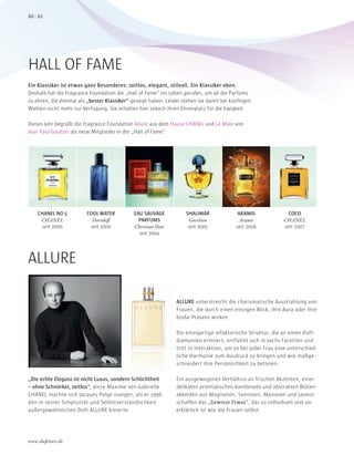 Ein Klassiker ist etwas ganz Besonderes: zeitlos, elegant, stilvoll. Ein Klassiker eben.
Deshalb hat die Fragrance Foundation die „Hall of Fame“ ins Leben gerufen, um all die Parfums
zu ehren, die dreimal als „bester Klassiker“ gesiegt haben. Leider stehen sie damit bei künftigen
Wahlen nicht mehr zur Verfügung. Sie erhalten hier jedoch ihren Ehrenplatz für die Ewigkeit.
Dieses Jahr begrüßt die Fragrance Foundation Allure aus dem Hause CHANEL und Le Male von
Jean Paul Gaultier als neue Mitglieder in der „Hall of Fame“.
HALL OF FAME
CHANEL NO 5
CHANEL
seit 2000
COOL WATER
Davidoff
seit 2000
EAU SAUVAGE
PARFUMS
Christian Dior
seit 2004
SHALIMAR
Guerlain
seit 2005
ARAMIS
Aramis
seit 2006
COCO
CHANEL
seit 2007
ALLURE
„Die echte Eleganz ist nicht Luxus, sondern Schlichtheit
– ohne Schnörkel, zeitlos“, diese Maxime von Gabrielle
CHANEL machte sich Jacques Polge zueigen, als er 1996
den in seiner Simplizität und Selbstverständlichkeit
außergewöhnlichen Duft ALLURE kreierte.
ALLURE unterstreicht die charismatische Ausstrahlung von
Frauen, die durch einen einzigen Blick, ihre Aura oder ihre
bloße Präsenz wirken.
Die einzigartige olfaktorische Struktur, die an einen Duft-
diamanten erinnert, entfaltet sich in sechs Facetten und
tritt in Interaktion, um so bei jeder Frau eine unterschied-
liche Harmonie zum Ausdruck zu bringen und wie maßge-
schneidert ihre Persönlichkeit zu betonen.
Ein ausgewogenes Verhältnis an frischen Akzenten, einer
delikaten orientalischen Vanillenote und abstrakten Blüten-
akkorden aus Magnolien, Seerosen, Mairosen und Jasmin
schaffen das „Gewisse Etwas“, das so individuell und un-
erklärlich ist wie die Frauen selbst.
„Die echte Eleganz ist nicht Luxus, sondern Schlichtheit
, diese Maxime von Gabrielle
CHANEL machte sich Jacques Polge zueigen, als er 1996
den in seiner Simplizität und Selbstverständlichkeit
außergewöhnlichen Duft ALLURE kreierte.
6160
www.duftstars.de
JAB_
 